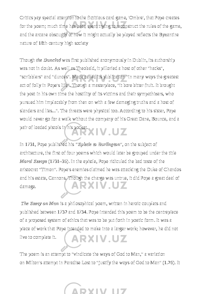 Critics pay special attention to the fictitious card game, &#39;Ombre&#39;, that Pope creates for the poem; much time has been spent trying to reconstruct the rules of the game, and the arcane obscurity of how it might actually be played reflects the Byzantine nature of 18th-century high society   Though the Dunciad was first published anonymously in Dublin, its authorship was not in doubt. As well as Theobald, it pilloried a host of other &#34;hacks&#34;, &#34;scribblers&#34; and &#34;dunces&#34;. Mack called its publication &#34;in many ways the greatest act of folly in Pope&#39;s life&#34;. Though a masterpiece, &#34;it bore bitter fruit. It brought the poet in his own time the hostility of its victims and their sympathizers, who pursued him implacably from then on with a few damaging truths and a host of slanders and lies...&#34;. The threats were physical too. According to his sister, Pope would never go for a walk without the company of his Great Dane, Bounce, and a pair of loaded pistols in his pocket.   In 1731, Pope published his &#34;Epistle to Burlington &#34;, on the subject of architecture, the first of four poems which would later be grouped under the title Moral Essays (1731–35). In the epistle, Pope ridiculed the bad taste of the aristocrat &#34;Timon&#34;. Pope&#39;s enemies claimed he was attacking the Duke of Chandos and his estate, Cannons. Though the charge was untrue, it did Pope a great deal of damage.   The Essay on Man is a philosophical poem, written in heroic couplets and published between 1732 and 1734. Pope intended this poem to be the centrepiece of a proposed system of ethics that was to be put forth in poetic form. It was a piece of work that Pope intended to make into a larger work; however, he did not live to complete it.   The poem is an attempt to &#34;vindicate the ways of God to Man,&#34; a variation on   Milton&#39;s   attempt in Paradise Lost to &#34;justify the ways of God to Man&#34; (1.26). It 