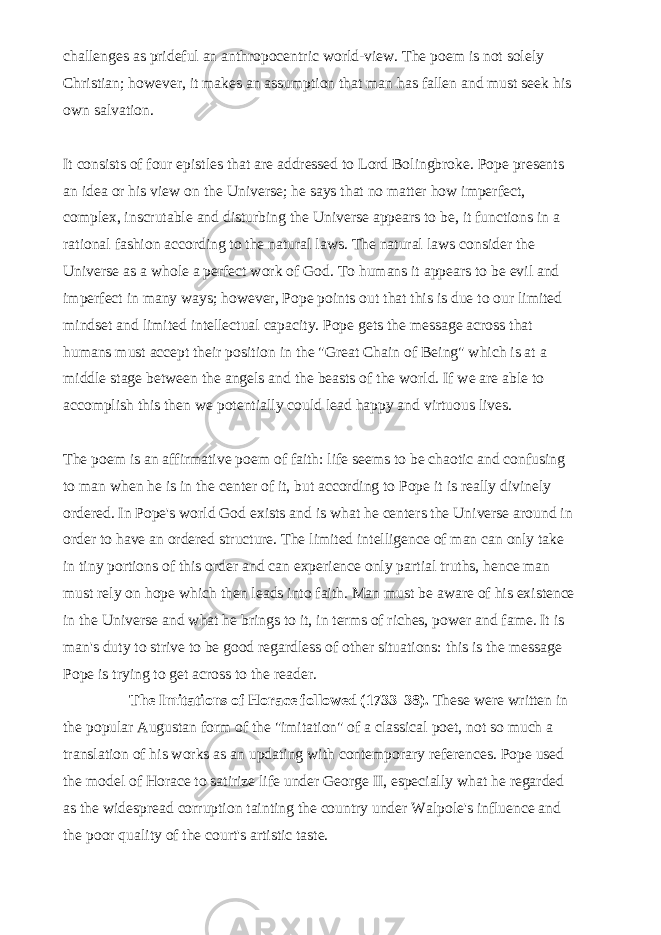 challenges as prideful an anthropocentric world-view. The poem is not solely Christian; however, it makes an assumption that man has fallen and must seek his own salvation.   It consists of four epistles that are addressed to Lord Bolingbroke. Pope presents an idea or his view on the Universe; he says that no matter how imperfect, complex, inscrutable and disturbing the Universe appears to be, it functions in a rational fashion according to the natural laws. The natural laws consider the Universe as a whole a perfect work of God. To humans it appears to be evil and imperfect in many ways; however, Pope points out that this is due to our limited mindset and limited intellectual capacity. Pope gets the message across that humans must accept their position in the &#34;Great Chain of Being&#34; which is at a middle stage between the angels and the beasts of the world. If we are able to accomplish this then we potentially could lead happy and virtuous lives.   The poem is an affirmative poem of faith: life seems to be chaotic and confusing to man when he is in the center of it, but according to Pope it is really divinely ordered. In Pope&#39;s world God exists and is what he centers the Universe around in order to have an ordered structure. The limited intelligence of man can only take in tiny portions of this order and can experience only partial truths, hence man must rely on hope which then leads into faith. Man must be aware of his existence in the Universe and what he brings to it, in terms of riches, power and fame. It is man&#39;s duty to strive to be good regardless of other situations: this is the message Pope is trying to get across to the reader.   The Imitations of   Horace   followed (1733–38). These were written in the popular Augustan form of the &#34;imitation&#34; of a classical poet, not so much a translation of his works as an updating with contemporary references. Pope used the model of Horace to satirize life under George II, especially what he regarded as the widespread corruption tainting the country under Walpole&#39;s influence and the poor quality of the court&#39;s artistic taste.   