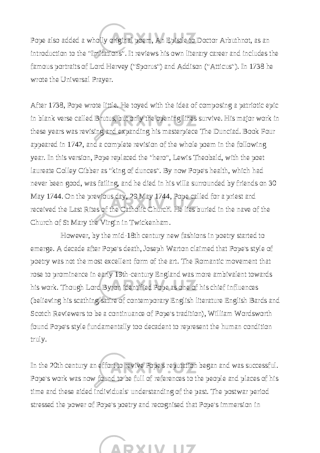 Pope also added a wholly original poem, An Epistle to Doctor Arbuthnot, as an introduction to the &#34;Imitations&#34;. It reviews his own literary career and includes the famous portraits of Lord Hervey (&#34;Sporus&#34;) and Addison (&#34;Atticus&#34;). In 1738 he wrote the Universal Prayer.   After 1738, Pope wrote little. He toyed with the idea of composing a patriotic epic in blank verse called Brutus, but only the opening lines survive. His major work in these years was revising and expanding his masterpiece The Dunciad. Book Four appeared in 1742, and a complete revision of the whole poem in the following year. In this version, Pope replaced the &#34;hero&#34;, Lewis Theobald, with the poet laureate   Colley Cibber   as &#34;king of dunces&#34;. By now Pope&#39;s health, which had never been good, was failing, and he died in his villa surrounded by friends on 30 May 1744. On the previous day, 29 May 1744, Pope called for a priest and received the Last Rites of the Catholic Church. He lies buried in the nave of the Church of St Mary the Virgin in Twickenham.     However, by the mid-18th century new fashions in poetry started to emerge. A decade after Pope&#39;s death, Joseph Warton claimed that Pope&#39;s style of poetry was not the most excellent form of the art. The Romantic movement that rose to prominence in early 19th-century England was more ambivalent towards his work. Though Lord Byron identified Pope as one of his chief influences (believing his scathing satire of contemporary English literature English Bards and Scotch Reviewers to be a continuance of Pope&#39;s tradition), William Wordsworth found Pope&#39;s style fundamentally too decadent to represent the human condition truly.   In the 20th century an effort to revive Pope&#39;s reputation began and was successful. Pope&#39;s work was now found to be full of references to the people and places of his time and these aided individuals&#39; understanding of the past. The postwar period stressed the power of Pope&#39;s poetry and recognised that Pope&#39;s immersion in 