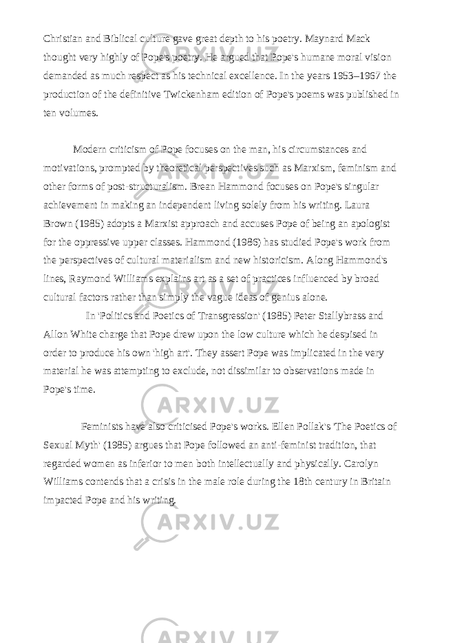 Christian and Biblical culture gave great depth to his poetry. Maynard Mack thought very highly of Pope&#39;s poetry. He argued that Pope&#39;s humane moral vision demanded as much respect as his technical excellence. In the years 1953–1967 the production of the definitive Twickenham edition of Pope&#39;s poems was published in ten volumes.   Modern criticism of Pope focuses on the man, his circumstances and motivations, prompted by theoretical perspectives such as Marxism, feminism and other forms of post-structuralism. Brean Hammond focuses on Pope&#39;s singular achievement in making an independent living solely from his writing. Laura Brown (1985) adopts a Marxist approach and accuses Pope of being an apologist for the oppressive upper classes. Hammond (1986) has studied Pope&#39;s work from the perspectives of cultural materialism and new historicism. Along Hammond&#39;s lines, Raymond Williams explains art as a set of practices influenced by broad cultural factors rather than simply the vague ideas of genius alone.   In &#39;Politics and Poetics of Transgression&#39; (1985) Peter Stallybrass and Allon White charge that Pope drew upon the low culture which he despised in order to produce his own &#39;high art&#39;. They assert Pope was implicated in the very material he was attempting to exclude, not dissimilar to observations made in Pope&#39;s time.   Feminists have also criticised Pope&#39;s works. Ellen Pollak&#39;s &#39;The Poetics of Sexual Myth&#39; (1985) argues that Pope followed an anti-feminist tradition, that regarded women as inferior to men both intellectually and physically. Carolyn Williams contends that a crisis in the male role during the 18th century in Britain impacted Pope and his writing. 