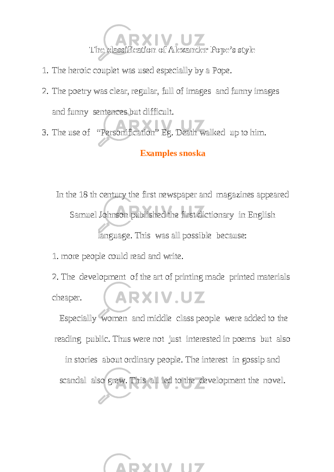 The classification of Alexander Pope’s style 1. The heroic couplet was used especially by a Pope. 2. The poetry was clear, regular, full of images and funny images and funny sentences but difficult. 3. The use of “Personification” Eg. Death walked up to him. Examples snoska In the 18 th century the first newspaper and magazines appeared Samuel Johnson published the first dictionary in English language. This was all possible because: 1. more people could read and write. 2. The development of the art of printing made printed materials cheaper. Especially women and middle class people were added to the reading public. Thus were not just interested in poems but also in stories about ordinary people. The interest in gossip and scandal also grew. This all led to the development the novel. 