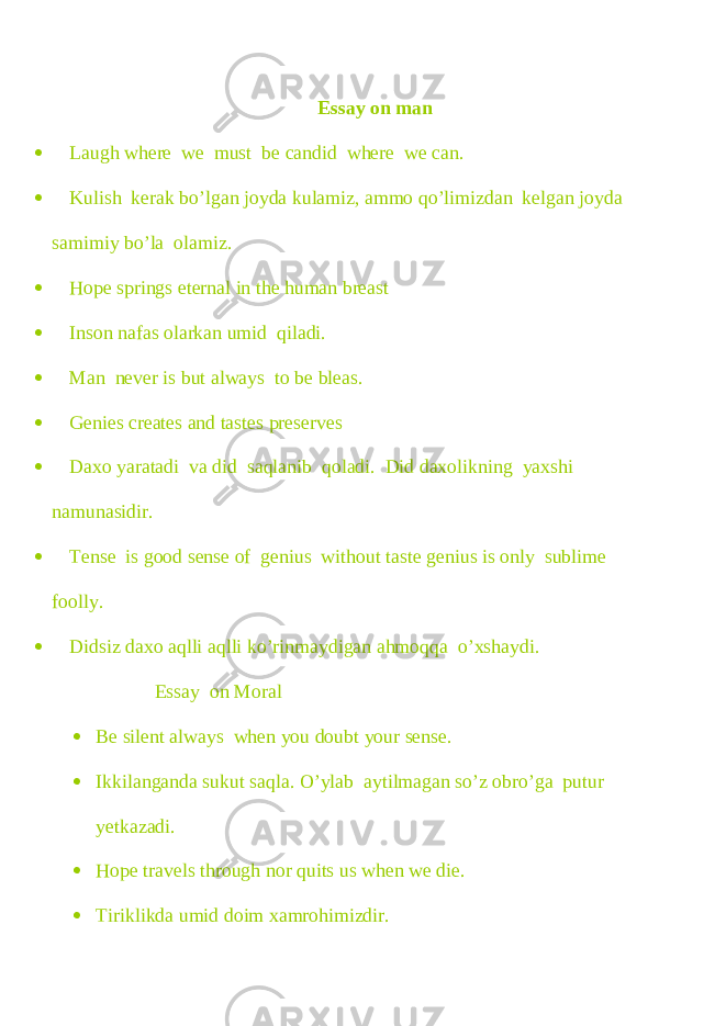Essay on man  Laugh where we must be candid where we can.  Kulish kerak bo’lgan joyda kulamiz, ammo qo’limizdan kelgan joyda samimiy bo’la olamiz.  Hope springs eternal in the human breast  Inson nafas olarkan umid qiladi.  Man never is but always to be bleas.  Genies creates and tastes preserves  Daxo yaratadi va did saqlanib qoladi. Did daxolikning yaxshi namunasidir.  Tense is good sense of genius without taste genius is only sublime foolly.  Didsiz daxo aqlli aqlli ko’rinmaydigan ahmoqqa o’xshaydi. Essay on Moral  Be silent always when you doubt your sense.  Ikkilanganda sukut saqla. O’ylab aytilmagan so’z obro’ga putur yetkazadi.  Hope travels through nor quits us when we die.  Tiriklikda umid doim xamrohimizdir. 