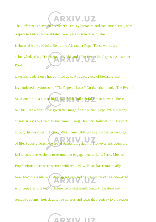 The differences between eighteenth-century literature and romantic poems, with respect to history is constituted here. This is seen through the influential works of John Keats and Alexander Pope. These works are acknowledged as, &#34;The Rape of Lock&#34; and &#34;The Eve of St. Agnes.&#34; Alexander Pope takes his readers on a hatred filled epic. A robust piece of literature and love induced psychoses in, &#34;The Rape of Lock.&#34; On the other hand, &#34;The Eve of St. Agnes&#34; told a tale of life, love, death, and eternal fate in heaven. These two brilliant writers have given two magnificent poems. Pope exhibits many characteristics of a narcissistic human being. His independence in life shows through his writings in fiction. Which inevitably portray his deeper feelings of life. Popes&#39; efforts here are of outstanding quality. However, his poem did fail to convince Arabella to résumé her engagement to Lord Petre. Most of Pope&#39;s efforts here were written with time. Now, Keats has romantically serenaded his reader with descriptive lust and desire, which can be compared with popes&#39; efforts by the difference in eighteenth century literature and romantic poems, their descriptive natures and ideas they portray to the reader 