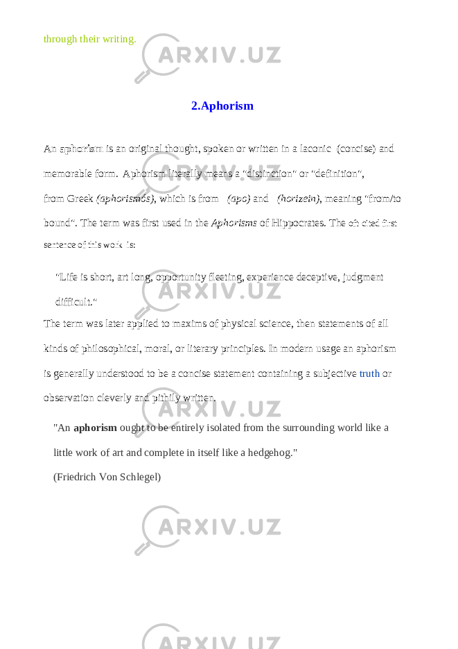 through their writing. 2.Aphorism An   aphorism   is an original thought, spoken or written in a laconic   (concise) and memorable form. Aphorism literally means a &#34;distinction&#34; or &#34;definition&#34;, from   Greek (aphorismós) , which is from (apo)   and   (horizein) , meaning &#34;from/to bound&#34;. The term was first used in the   Aphorisms   of   Hippocrates . The oft-cited first sentence of this work is: &#34;Life is short, art long, opportunity fleeting, experience deceptive, judgment difficult.&#34; The term was later applied to maxims of physical science, then statements of all kinds of philosophical, moral, or literary principles. In modern usage an aphorism is generally understood to be a concise statement containing a subjective   truth   or observation cleverly and pithily written. &#34;An   aphorism   ought to be entirely isolated from the surrounding world like a little work of art and complete in itself like a hedgehog.&#34; (Friedrich Von Schlegel) 