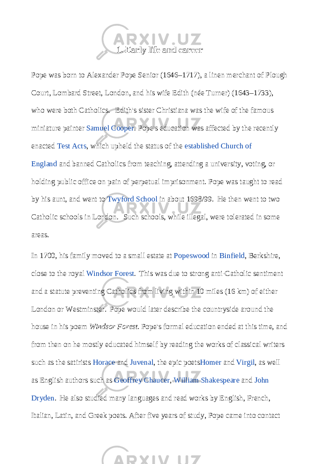 1. Early life and career Pope was born to Alexander Pope Senior (1646–1717), a linen merchant of Plough Court, Lombard Street, London, and his wife Edith (née Turner) (1643–1733), who were both Catholics.   Edith&#39;s sister Christiana was the wife of the famous miniature painter   Samuel Cooper . Pope&#39;s education was affected by the recently enacted   Test Acts , which upheld the status of the   established   Church of England   and banned Catholics from teaching, attending a university, voting, or holding public office on pain of perpetual imprisonment. Pope was taught to read by his aunt, and went to   Twyford School   in about 1698/99. He then went to two Catholic schools in London. Such schools, while illegal, were tolerated in some areas. In 1700, his family moved to a small estate at   Popeswood   in   Binfield , Berkshire, close to the royal   Windsor Forest . This was due to strong anti-Catholic sentiment and a statute preventing Catholics from living within 10 miles (16   km) of either London or Westminster. Pope would later describe the countryside around the house in his poem   Windsor Forest . Pope&#39;s formal education ended at this time, and from then on he mostly educated himself by reading the works of classical writers such as the satirists   Horace   and   Juvenal , the epic poets Homer   and   Virgil , as well as English authors such as   Geoffrey Chaucer ,   William Shakespeare   and   John Dryden . He also studied many languages and read works by English, French, Italian, Latin, and Greek poets. After five years of study, Pope came into contact 