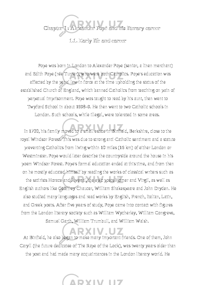  Chapter I : Alexander Pope and his literary career 1.1. Early life and career Pope was born in London to Alexander Pope (senior, a linen merchant) and Edith Pope (née Turner), who were both Catholics. Pope&#39;s education was affected by the penal law in force at the time upholding the status of the established Church of England, which banned Catholics from teaching on pain of perpetual imprisonment. Pope was taught to read by his aunt, then went to Twyford School in about 1698–9. He then went to two Catholic schools in London. Such schools, while illegal, were tolerated in some areas.   In 1700, his family moved to a small estate in Binfield, Berkshire, close to the royal Windsor Forest. This was due to strong anti-Catholic sentiment and a statute preventing Catholics from living within 10 miles (16 km) of either London or Westminster. Pope would later describe the countryside around the house in his poem Windsor Forest. Pope&#39;s formal education ended at this time, and from then on he mostly educated himself by reading the works of classical writers such as the satirists Horace and Juvenal, the epic poets Homer and Virgil, as well as English authors like Geoffrey Chaucer, William Shakespeare and John Dryden. He also studied many languages and read works by English, French, Italian, Latin, and Greek poets. After five years of study, Pope came into contact with figures from the London literary society such as William Wycherley, William Congreve, Samuel Garth, William Trumbull, and William Walsh.   At Binfield, he also began to make many important friends. One of them, John Caryll (the future dedicatee of The Rape of the Lock), was twenty years older than the poet and had made many acquaintances in the London literary world. He 