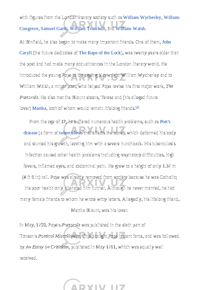 with figures from the London literary society such as   William Wycherley ,   William Congreve ,   Samuel Garth ,   William Trumbull , and   William Walsh . At Binfield, he also began to make many important friends. One of them,   John Caryll   (the future dedicatee of   The Rape of the Lock ), was twenty years older than the poet and had made many acquaintances in the London literary world. He introduced the young Pope to the ageing playwright William Wycherley and to William Walsh, a minor poet, who helped Pope revise his first major work,   The Pastorals . He also met the Blount sisters, Teresa and (his alleged future lover)   Martha , both of whom would remain lifelong friends. [3] From the age of 12, he suffered numerous health problems, such as   Pott&#39;s disease   (a form of   tuberculosis   that affects the bone), which deformed his body and stunted his growth, leaving him with a severe hunchback. His tuberculosis infection caused other health problems including respiratory difficulties, high fevers, inflamed eyes, and abdominal pain. He grew to a height of only 1.37   m (4   ft   6   in) tall. Pope was already removed from society because he was Catholic; his poor health only alienated him further. Although he never married, he had many female friends to whom he wrote witty letters. Allegedly, his lifelong friend, Martha Blount, was his lover. In May, 1709, Pope&#39;s   Pastorals   was published in the sixth part of Tonson&#39;s   Poetical Miscellanies . This brought Pope instant fame, and was followed by   An Essay on Criticism , published in May 1711, which was equally well received. 