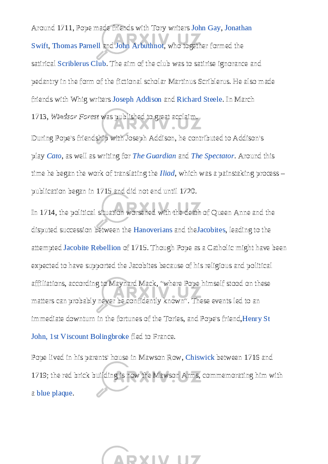 Around 1711, Pope made friends with Tory writers   John Gay ,   Jonathan Swift ,   Thomas Parnell   and   John Arbuthnot , who together formed the satirical   Scriblerus Club . The aim of the club was to satirise ignorance and pedantry in the form of the fictional scholar Martinus Scriblerus. He also made friends with Whig writers   Joseph Addison   and   Richard Steele . In March 1713,   Windsor Forest   was published to great acclaim. During Pope&#39;s friendship with Joseph Addison, he contributed to Addison&#39;s play   Cato , as well as writing for   The Guardian   and   The Spectator . Around this time he began the work of translating the   Iliad , which was a painstaking process – publication began in 1715 and did not end until 1720. In 1714, the political situation worsened with the death of Queen Anne and the disputed succession between the   Hanoverians   and the Jacobites , leading to the attempted   Jacobite Rebellion   of 1715. Though Pope as a Catholic might have been expected to have supported the Jacobites because of his religious and political affiliations, according to Maynard Mack, &#34;where Pope himself stood on these matters can probably never be confidently known&#34;. These events led to an immediate downturn in the fortunes of the Tories, and Pope&#39;s friend, Henry St John, 1st Viscount Bolingbroke   fled to France. Pope lived in his parents&#39; house in Mawson Row,   Chiswick   between 1716 and 1719; the red brick building is now the Mawson Arms, commemorating him with a   blue plaque . 