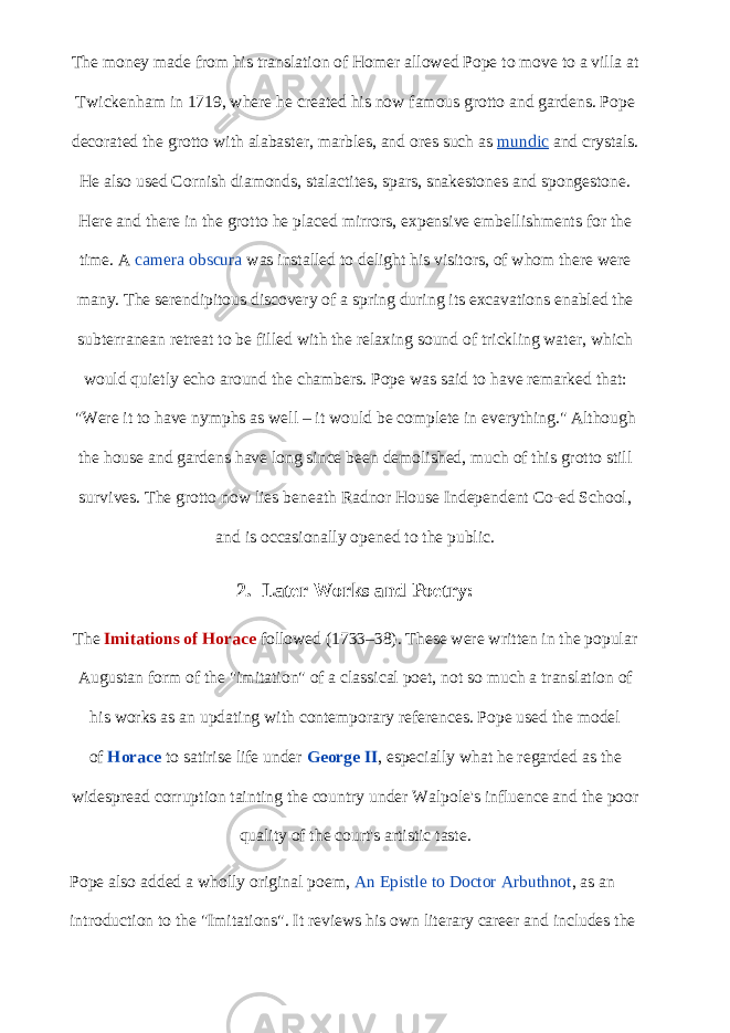 The money made from his translation of Homer allowed Pope to move to a villa at Twickenham in 1719, where he created his now famous grotto and gardens. Pope decorated the grotto with alabaster, marbles, and ores such as   mundic   and crystals. He also used Cornish diamonds, stalactites, spars, snakestones and spongestone. Here and there in the grotto he placed mirrors, expensive embellishments for the time. A   camera obscura   was installed to delight his visitors, of whom there were many. The serendipitous discovery of a spring during its excavations enabled the subterranean retreat to be filled with the relaxing sound of trickling water, which would quietly echo around the chambers. Pope was said to have remarked that: &#34;Were it to have nymphs as well – it would be complete in everything.&#34; Although the house and gardens have long since been demolished, much of this grotto still survives. The grotto now lies beneath Radnor House Independent Co-ed School, and is occasionally opened to the public. 2. Later Works and Poetry: The   Imitations of Horace   followed (1733–38). These were written in the popular Augustan form of the &#34;imitation&#34; of a classical poet, not so much a translation of his works as an updating with contemporary references. Pope used the model of   Horace   to satirise life under   George II , especially what he regarded as the widespread corruption tainting the country under Walpole&#39;s influence and the poor quality of the court&#39;s artistic taste. Pope also added a wholly original poem,   An Epistle to Doctor Arbuthnot , as an introduction to the &#34;Imitations&#34;. It reviews his own literary career and includes the 