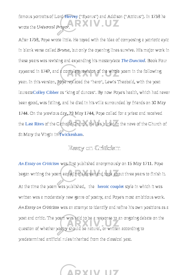 famous portraits of Lord   Hervey   (&#34;Sporus&#34;) and Addison (&#34;Atticus&#34;). In 1738 he wrote the   Universal Prayer . After 1738, Pope wrote little. He toyed with the idea of composing a patriotic epic in blank verse called   Brutus , but only the opening lines survive. His major work in these years was revising and expanding his masterpiece   The Dunciad . Book Four appeared in 1742, and a complete revision of the whole poem in the following year. In this version, Pope replaced the &#34;hero&#34;, Lewis Theobald, with the poet laureate Colley Cibber   as &#34;king of dunces&#34;. By now Pope&#39;s health, which had never been good, was failing, and he died in his villa surrounded by friends on 30 May 1744. On the previous day, 29 May 1744, Pope called for a priest and received the   Last Rites   of the Catholic Church. He lies buried in the nave of the Church of St Mary the Virgin in   Twickenham . Essay on Criticism An Essay on Criticism   was first published anonymously on 15 May 1711. Pope began writing the poem early in his career and took about three years to finish it. At the time the poem was published, the   heroic couplet   style in which it was written was a moderately new genre of poetry, and Pope&#39;s most ambitious work.   An Essay on Criticism   was an attempt to identify and refine his own positions as a poet and critic. The poem was said to be a response to an ongoing debate on the question of whether poetry should be natural, or written according to predetermined artificial rules inherited from the classical past. 