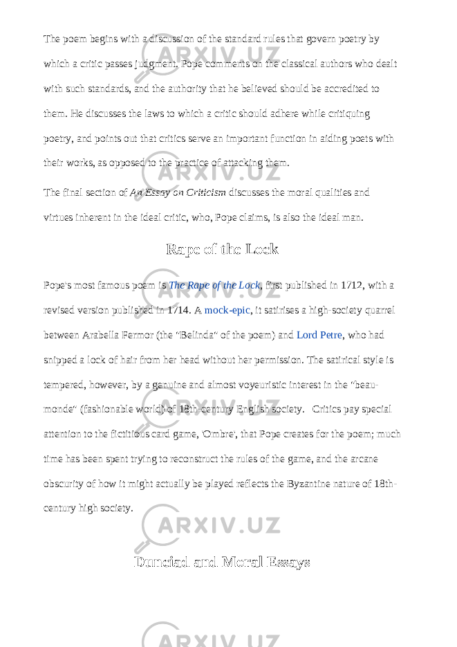 The poem begins with a discussion of the standard rules that govern poetry by which a critic passes judgment. Pope comments on the classical authors who dealt with such standards, and the authority that he believed should be accredited to them. He discusses the laws to which a critic should adhere while critiquing poetry, and points out that critics serve an important function in aiding poets with their works, as opposed to the practice of attacking them. The final section of   An Essay on Criticism   discusses the moral qualities and virtues inherent in the ideal critic, who, Pope claims, is also the ideal man. Rape of the Lock Pope&#39;s most famous poem is   The Rape of the Lock , first published in 1712, with a revised version published in 1714. A   mock-epic , it satirises a high-society quarrel between Arabella Fermor (the &#34;Belinda&#34; of the poem) and   Lord Petre , who had snipped a lock of hair from her head without her permission. The satirical style is tempered, however, by a genuine and almost voyeuristic interest in the &#34;beau- monde&#34; (fashionable world) of 18th-century English society. Critics pay special attention to the fictitious card game, &#39;Ombre&#39;, that Pope creates for the poem; much time has been spent trying to reconstruct the rules of the game, and the arcane obscurity of how it might actually be played reflects the Byzantine nature of 18th- century high society. Dunciad and Moral Essays 