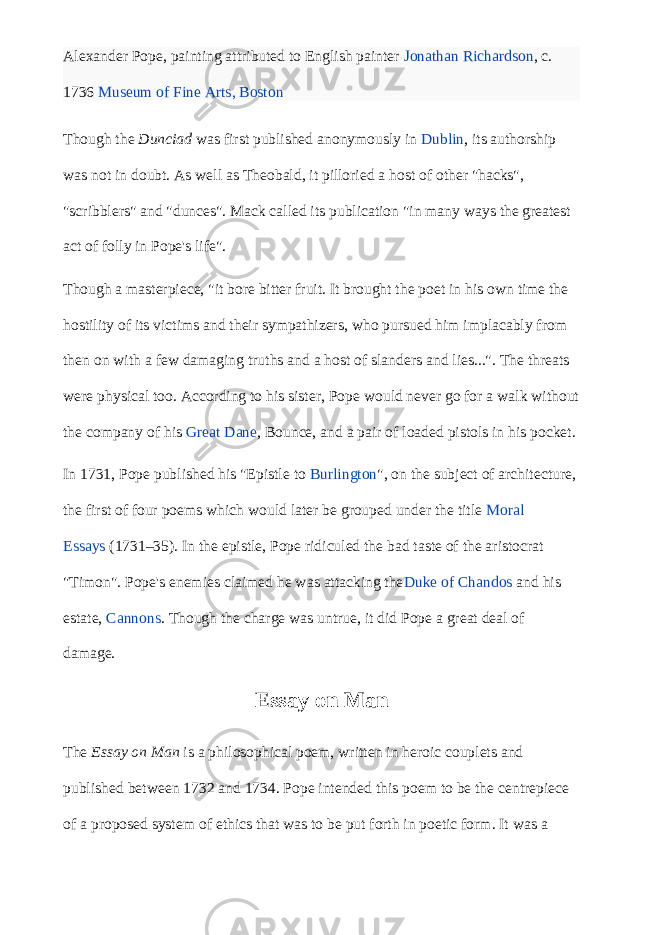 Alexander Pope, painting attributed to English painter   Jonathan Richardson , c. 1736   Museum of Fine Arts, Boston Though the   Dunciad   was first published anonymously in   Dublin , its authorship was not in doubt. As well as Theobald, it pilloried a host of other &#34;hacks&#34;, &#34;scribblers&#34; and &#34;dunces&#34;. Mack called its publication &#34;in many ways the greatest act of folly in Pope&#39;s life&#34;. Though a masterpiece, &#34;it bore bitter fruit. It brought the poet in his own time the hostility of its victims and their sympathizers, who pursued him implacably from then on with a few damaging truths and a host of slanders and lies...&#34;. The threats were physical too. According to his sister, Pope would never go for a walk without the company of his   Great Dane , Bounce, and a pair of loaded pistols in his pocket. In 1731, Pope published his &#34;Epistle to   Burlington &#34;, on the subject of architecture, the first of four poems which would later be grouped under the title   Moral Essays   (1731–35). In the epistle, Pope ridiculed the bad taste of the aristocrat &#34;Timon&#34;. Pope&#39;s enemies claimed he was attacking the Duke of Chandos   and his estate,   Cannons . Though the charge was untrue, it did Pope a great deal of damage. Essay on Man The   Essay on Man   is a philosophical poem, written in heroic couplets and published between 1732 and 1734. Pope intended this poem to be the centrepiece of a proposed system of ethics that was to be put forth in poetic form. It was a 