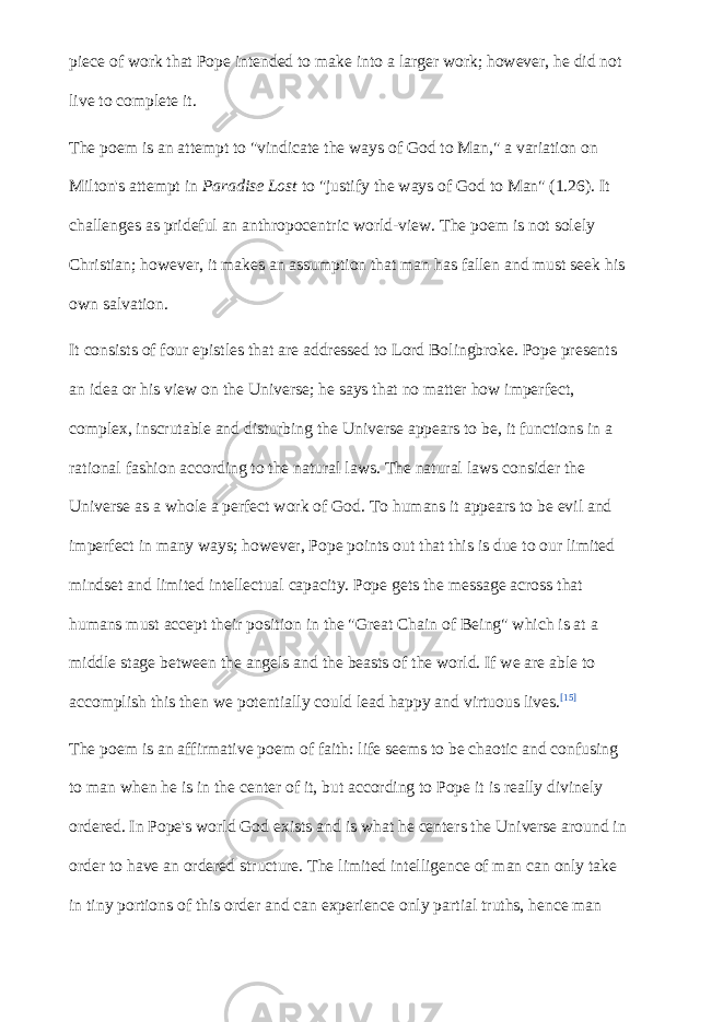 piece of work that Pope intended to make into a larger work; however, he did not live to complete it. The poem is an attempt to &#34;vindicate the ways of God to Man,&#34; a variation on Milton&#39;s attempt in   Paradise Lost   to &#34;justify the ways of God to Man&#34; (1.26). It challenges as prideful an anthropocentric world-view. The poem is not solely Christian; however, it makes an assumption that man has fallen and must seek his own salvation. It consists of four epistles that are addressed to Lord Bolingbroke. Pope presents an idea or his view on the Universe; he says that no matter how imperfect, complex, inscrutable and disturbing the Universe appears to be, it functions in a rational fashion according to the natural laws. The natural laws consider the Universe as a whole a perfect work of God. To humans it appears to be evil and imperfect in many ways; however, Pope points out that this is due to our limited mindset and limited intellectual capacity. Pope gets the message across that humans must accept their position in the &#34;Great Chain of Being&#34; which is at a middle stage between the angels and the beasts of the world. If we are able to accomplish this then we potentially could lead happy and virtuous lives. [15] The poem is an affirmative poem of faith: life seems to be chaotic and confusing to man when he is in the center of it, but according to Pope it is really divinely ordered. In Pope&#39;s world God exists and is what he centers the Universe around in order to have an ordered structure. The limited intelligence of man can only take in tiny portions of this order and can experience only partial truths, hence man 