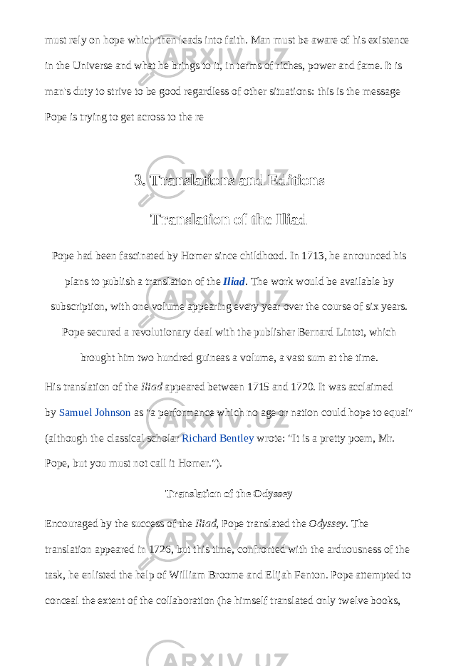 must rely on hope which then leads into faith. Man must be aware of his existence in the Universe and what he brings to it, in terms of riches, power and fame. It is man&#39;s duty to strive to be good regardless of other situations: this is the message Pope is trying to get across to the re 3. Translations and Editions Translation of the Iliad Pope had been fascinated by Homer since childhood. In 1713, he announced his plans to publish a translation of the   Iliad . The work would be available by subscription, with one volume appearing every year over the course of six years. Pope secured a revolutionary deal with the publisher Bernard Lintot, which brought him two hundred guineas a volume, a vast sum at the time. His translation of the   Iliad   appeared between 1715 and 1720. It was acclaimed by   Samuel Johnson   as &#34;a performance which no age or nation could hope to equal&#34; (although the classical scholar   Richard Bentley   wrote: &#34;It is a pretty poem, Mr. Pope, but you must not call it Homer.&#34;). Translation of the Odyssey Encouraged by the success of the   Iliad , Pope translated the   Odyssey . The translation appeared in 1726, but this time, confronted with the arduousness of the task, he enlisted the help of William Broome and Elijah Fenton. Pope attempted to conceal the extent of the collaboration (he himself translated only twelve books, 
