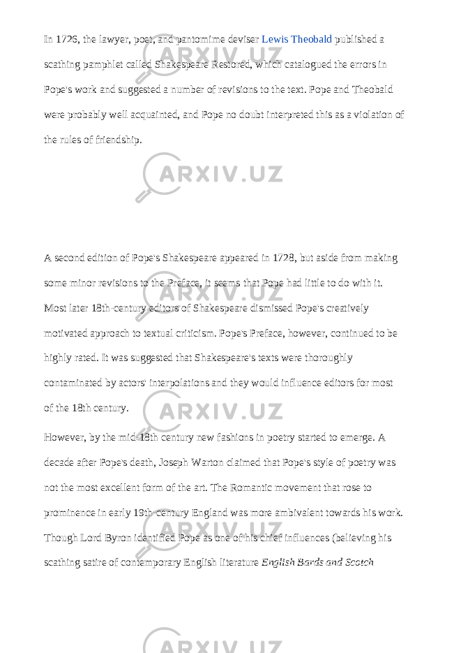 In 1726, the lawyer, poet, and pantomime deviser   Lewis Theobald   published a scathing pamphlet called Shakespeare Restored, which catalogued the errors in Pope&#39;s work and suggested a number of revisions to the text. Pope and Theobald were probably well acquainted, and Pope no doubt interpreted this as a violation of the rules of friendship. A second edition of Pope&#39;s Shakespeare appeared in 1728, but aside from making some minor revisions to the Preface, it seems that Pope had little to do with it. Most later 18th-century editors of Shakespeare dismissed Pope&#39;s creatively motivated approach to textual criticism. Pope&#39;s Preface, however, continued to be highly rated. It was suggested that Shakespeare&#39;s texts were thoroughly contaminated by actors&#39; interpolations and they would influence editors for most of the 18th century. However, by the mid-18th century new fashions in poetry started to emerge. A decade after Pope&#39;s death, Joseph Warton claimed that Pope&#39;s style of poetry was not the most excellent form of the art. The Romantic movement that rose to prominence in early 19th-century England was more ambivalent towards his work. Though Lord Byron identified Pope as one of his chief influences (believing his scathing satire of contemporary English literature   English Bards and Scotch 