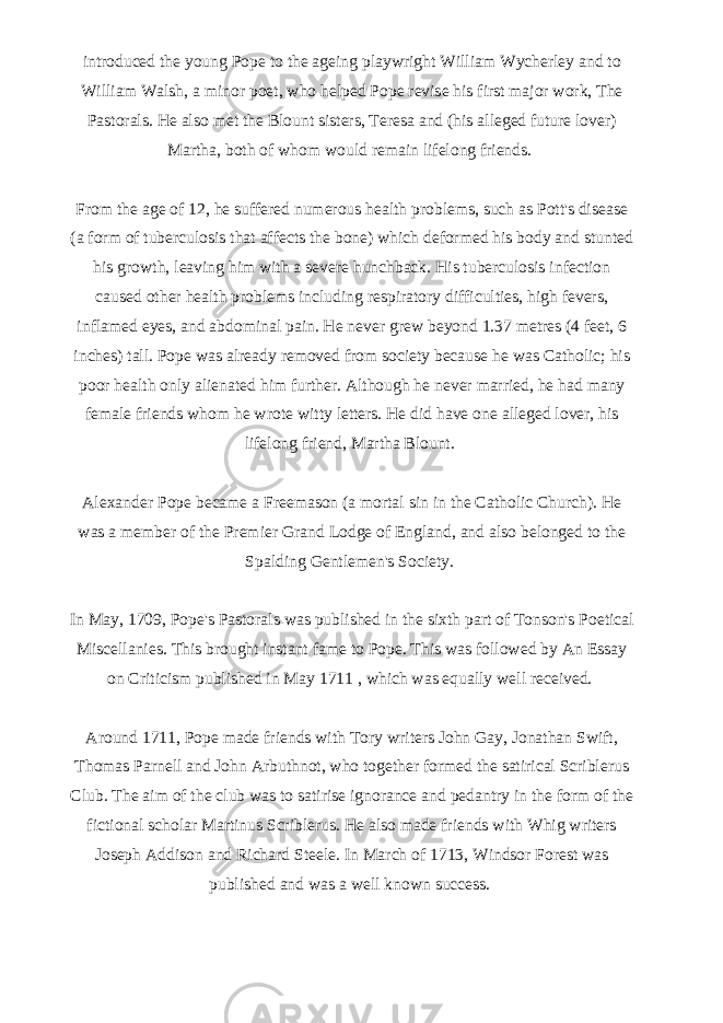 introduced the young Pope to the ageing playwright William Wycherley and to William Walsh, a minor poet, who helped Pope revise his first major work, The Pastorals. He also met the Blount sisters, Teresa and (his alleged future lover) Martha, both of whom would remain lifelong friends.   From the age of 12, he suffered numerous health problems, such as Pott&#39;s disease (a form of tuberculosis that affects the bone) which deformed his body and stunted his growth, leaving him with a severe hunchback. His tuberculosis infection caused other health problems including respiratory difficulties, high fevers, inflamed eyes, and abdominal pain. He never grew beyond 1.37 metres (4 feet, 6 inches) tall. Pope was already removed from society because he was Catholic; his poor health only alienated him further. Although he never married, he had many female friends whom he wrote witty letters. He did have one alleged lover, his lifelong friend, Martha Blount.   Alexander Pope became a Freemason (a mortal sin in the Catholic Church). He was a member of the Premier Grand Lodge of England, and also belonged to the Spalding Gentlemen&#39;s Society.   In May, 1709, Pope&#39;s Pastorals was published in the sixth part of Tonson&#39;s Poetical Miscellanies. This brought instant fame to Pope. This was followed by An Essay on Criticism published in May 1711 , which was equally well received.   Around 1711, Pope made friends with Tory writers John Gay, Jonathan Swift, Thomas Parnell and John Arbuthnot, who together formed the satirical Scriblerus Club. The aim of the club was to satirise ignorance and pedantry in the form of the fictional scholar Martinus Scriblerus. He also made friends with Whig writers Joseph Addison and Richard Steele. In March of 1713, Windsor Forest was published and was a well known success.   