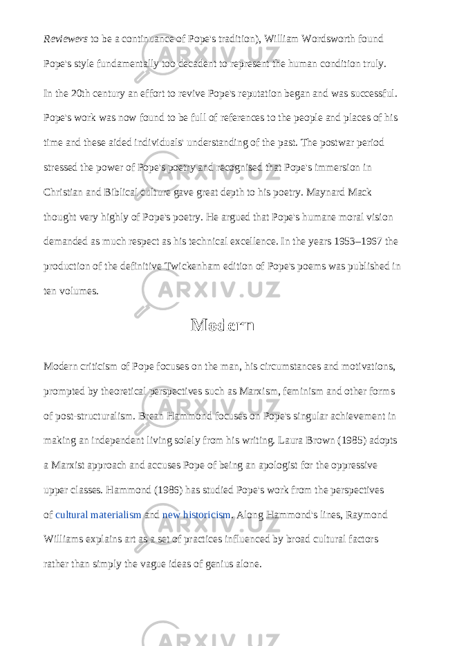 Reviewers   to be a continuance of Pope&#39;s tradition), William Wordsworth found Pope&#39;s style fundamentally too decadent to represent the human condition truly. In the 20th century an effort to revive Pope&#39;s reputation began and was successful. Pope&#39;s work was now found to be full of references to the people and places of his time and these aided individuals&#39; understanding of the past. The postwar period stressed the power of Pope&#39;s poetry and recognised that Pope&#39;s immersion in Christian and Biblical culture gave great depth to his poetry. Maynard Mack thought very highly of Pope&#39;s poetry. He argued that Pope&#39;s humane moral vision demanded as much respect as his technical excellence. In the years 1953–1967 the production of the definitive Twickenham edition of Pope&#39;s poems was published in ten volumes. Modern Modern criticism of Pope focuses on the man, his circumstances and motivations, prompted by theoretical perspectives such as Marxism, feminism and other forms of post-structuralism. Brean Hammond focuses on Pope&#39;s singular achievement in making an independent living solely from his writing. Laura Brown (1985) adopts a Marxist approach and accuses Pope of being an apologist for the oppressive upper classes. Hammond (1986) has studied Pope&#39;s work from the perspectives of   cultural materialism   and   new historicism . Along Hammond&#39;s lines, Raymond Williams explains art as a set of practices influenced by broad cultural factors rather than simply the vague ideas of genius alone. 
