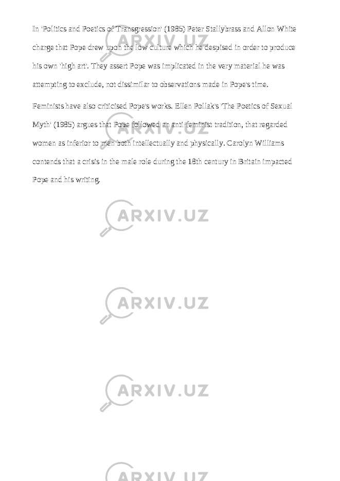 In &#39;Politics and Poetics of Transgression&#39; (1985) Peter Stallybrass and Allon White charge that Pope drew upon the low culture which he despised in order to produce his own &#39;high art&#39;. They assert Pope was implicated in the very material he was attempting to exclude, not dissimilar to observations made in Pope&#39;s time. Feminists have also criticised Pope&#39;s works. Ellen Pollak&#39;s &#39;The Poetics of Sexual Myth&#39; (1985) argues that Pope followed an anti-feminist tradition, that regarded women as inferior to men both intellectually and physically. Carolyn Williams contends that a crisis in the male role during the 18th century in Britain impacted Pope and his writing. 