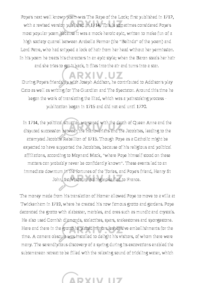 Pope&#39;s next well known poem was The Rape of the Lock; first published in 1712, with a revised version published in 1714. This is sometimes considered Pope&#39;s most popular poem because it was a mock-heroic epic, written to make fun of a high society quarrel between Arabella Fermor (the &#34;Belinda&#34; of the poem) and Lord Petre, who had snipped a lock of hair from her head without her permission. In his poem he treats his characters in an epic style; when the Baron steals her hair and she tries to get it back, it flies into the air and turns into a star.   During Pope&#39;s friendship with Joseph Addison, he contributed to Addison&#39;s play Cato as well as writing for The Guardian and The Spectator. Around this time he began the work of translating the Iliad, which was a painstaking process - publication began in 1715 and did not end until 1720.   In 1714, the political situation worsened with the death of Queen Anne and the disputed succession between the Hanoverians and the Jacobites, leading to the attempted Jacobite Rebellion of 1715. Though Pope as a Catholic might be expected to have supported the Jacobites, because of his religious and political affiliations, according to Maynard Mack, &#34;where Pope himself stood on these matters can probably never be confidently known&#34;. These events led to an immediate downturn in the fortunes of the Tories, and Pope&#39;s friend, Henry St John, 1st Viscount Bolingbroke fled to France.   The money made from his translation of Homer allowed Pope to move to a villa at Twickenham in 1719, where he created his now famous grotto and gardens. Pope decorated the grotto with alabaster, marbles, and ores such as mundic and crystals. He also used Cornish diamonds, stalactites, spars, snakestones and spongestone. Here and there in the grotto he placed mirrors, expensive embellishments for the time. A camera obscura was installed to delight his visitors, of whom there were many. The serendipitous discovery of a spring during its excavations enabled the subterranean retreat to be filled with the relaxing sound of trickling water, which 