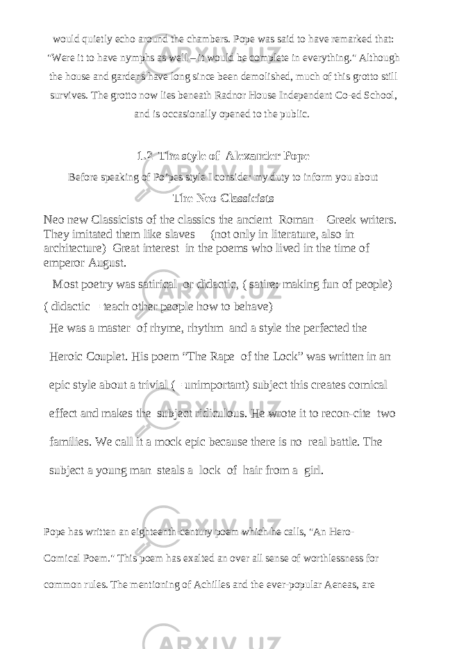 would quietly echo around the chambers. Pope was said to have remarked that: &#34;Were it to have nymphs as well – it would be complete in everything.&#34; Although the house and gardens have long since been demolished, much of this grotto still survives. The grotto now lies beneath Radnor House Independent Co-ed School, and is occasionally opened to the public.   1.2 The style of Alexander Pope Before speaking of Po’pes style I consider my duty to inform you about The Neo Classicists Neo new Classicists of the classics the ancient Roman – Greek writers. They imitated them like slaves (not only in literature, also in architecture) Great interest in the poems who lived in the time of emperor August. Most poetry was satirical or didactic, ( satire: making fun of people) ( didactic = teach other people how to behave) He was a master of rhyme, rhythm and a style the perfected the Heroic Couplet. His poem “The Rape of the Lock” was written in an epic style about a trivial (= unimportant) subject this creates comical effect and makes the subject ridiculous. He wrote it to recon-cite two families. We call it a mock epic because there is no real battle. The subject a young man steals a lock of hair from a girl. Pope has written an eighteenth-century poem which he calls, &#34;An Hero- Comical Poem.&#34; This poem has exalted an over all sense of worthlessness for common rules. The mentioning of Achilles and the ever-popular Aeneas, are 