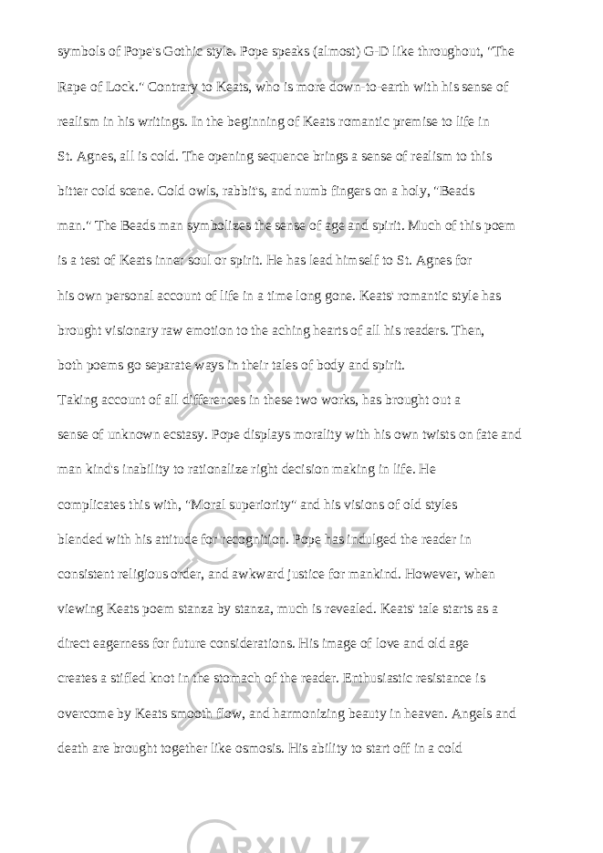 symbols of Pope&#39;s Gothic style. Pope speaks (almost) G-D like throughout, &#34;The Rape of Lock.&#34; Contrary to Keats, who is more down-to-earth with his sense of realism in his writings. In the beginning of Keats romantic premise to life in St. Agnes, all is cold. The opening sequence brings a sense of realism to this bitter cold scene. Cold owls, rabbit&#39;s, and numb fingers on a holy, &#34;Beads man.&#34; The Beads man symbolizes the sense of age and spirit. Much of this poem is a test of Keats inner soul or spirit. He has lead himself to St. Agnes for his own personal account of life in a time long gone. Keats&#39; romantic style has brought visionary raw emotion to the aching hearts of all his readers. Then, both poems go separate ways in their tales of body and spirit. Taking account of all differences in these two works, has brought out a sense of unknown ecstasy. Pope displays morality with his own twists on fate and man kind&#39;s inability to rationalize right decision making in life. He complicates this with, &#34;Moral superiority&#34; and his visions of old styles blended with his attitude for recognition. Pope has indulged the reader in consistent religious order, and awkward justice for mankind. However, when viewing Keats poem stanza by stanza, much is revealed. Keats&#39; tale starts as a direct eagerness for future considerations. His image of love and old age creates a stifled knot in the stomach of the reader. Enthusiastic resistance is overcome by Keats smooth flow, and harmonizing beauty in heaven. Angels and death are brought together like osmosis. His ability to start off in a cold 