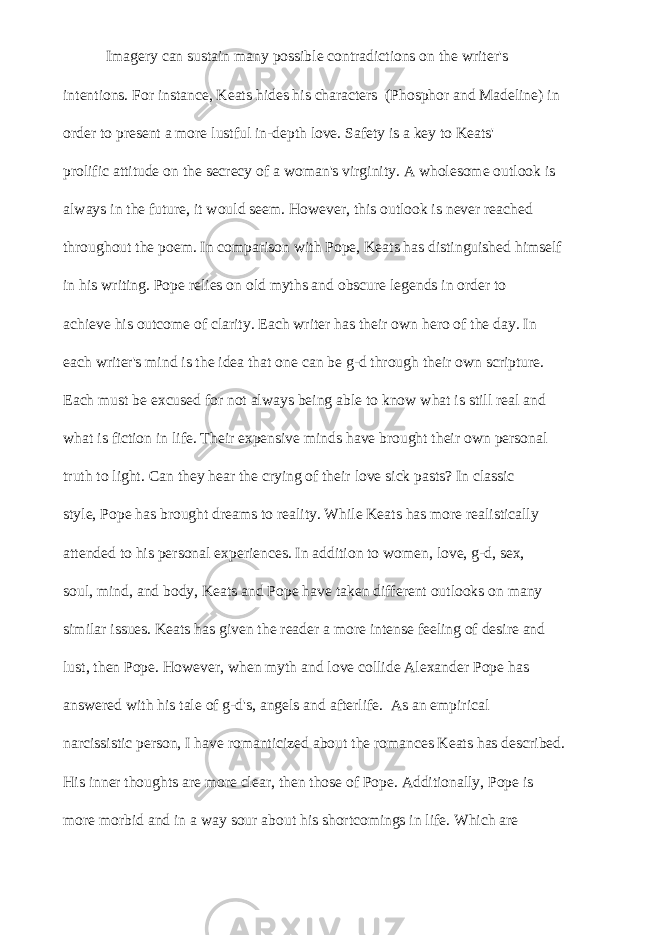  Imagery can sustain many possible contradictions on the writer&#39;s intentions. For instance, Keats hides his characters (Phosphor and Madeline) in order to present a more lustful in-depth love. Safety is a key to Keats&#39; prolific attitude on the secrecy of a woman&#39;s virginity. A wholesome outlook is always in the future, it would seem. However, this outlook is never reached throughout the poem. In comparison with Pope, Keats has distinguished himself in his writing. Pope relies on old myths and obscure legends in order to achieve his outcome of clarity. Each writer has their own hero of the day. In each writer&#39;s mind is the idea that one can be g-d through their own scripture. Each must be excused for not always being able to know what is still real and what is fiction in life. Their expensive minds have brought their own personal truth to light. Can they hear the crying of their love sick pasts? In classic style, Pope has brought dreams to reality. While Keats has more realistically attended to his personal experiences. In addition to women, love, g-d, sex, soul, mind, and body, Keats and Pope have taken different outlooks on many similar issues. Keats has given the reader a more intense feeling of desire and lust, then Pope. However, when myth and love collide Alexander Pope has answered with his tale of g-d&#39;s, angels and afterlife. As an empirical narcissistic person, I have romanticized about the romances Keats has described. His inner thoughts are more clear, then those of Pope. Additionally, Pope is more morbid and in a way sour about his shortcomings in life. Which are 