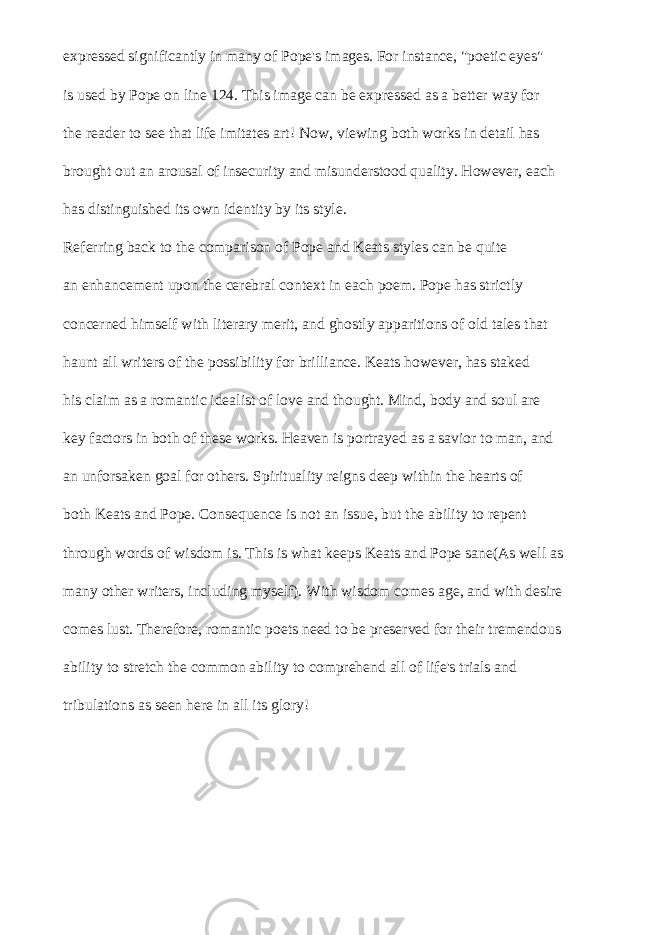 expressed significantly in many of Pope&#39;s images. For instance, &#34;poetic eyes&#34; is used by Pope on line 124. This image can be expressed as a better way for the reader to see that life imitates art! Now, viewing both works in detail has brought out an arousal of insecurity and misunderstood quality. However, each has distinguished its own identity by its style. Referring back to the comparison of Pope and Keats styles can be quite an enhancement upon the cerebral context in each poem. Pope has strictly concerned himself with literary merit, and ghostly apparitions of old tales that haunt all writers of the possibility for brilliance. Keats however, has staked his claim as a romantic idealist of love and thought. Mind, body and soul are key factors in both of these works. Heaven is portrayed as a savior to man, and an unforsaken goal for others. Spirituality reigns deep within the hearts of both Keats and Pope. Consequence is not an issue, but the ability to repent through words of wisdom is. This is what keeps Keats and Pope sane(As well as many other writers, including myself). With wisdom comes age, and with desire comes lust. Therefore, romantic poets need to be preserved for their tremendous ability to stretch the common ability to comprehend all of life&#39;s trials and tribulations as seen here in all its glory! 