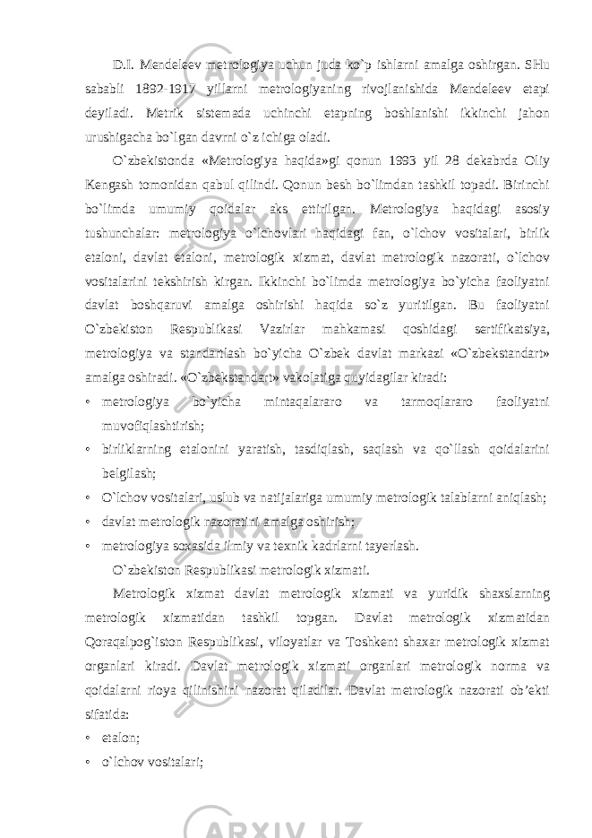 D.I. Mendeleev metrologiya uchun juda ko`p ishlarni amalga oshirgan. SHu sababli 1892-1917 yillarni metrologiyaning rivojlanishida Mendeleev etapi deyiladi. Metrik sistemada uchinchi etapning boshlanishi ikkinchi jahon urushigacha bo`lgan davrni o`z ichiga oladi. O`zbekistonda «Metrologiya haqida»gi qonun 1993 yil 28 dekabrda Oliy Kengash tomonidan qabul qilindi. Qonun besh bo`limdan tashkil topadi. Birinchi bo`limda umumiy qoidalar aks ettirilgan. Metrologiya haqidagi asosiy tushunchalar: metrologiya o`lchovlari haqidagi fan, o`lchov vositalari, birlik etaloni, davlat etaloni, metrologik xizmat, davlat metrologik nazorati, o`lchov vositalarini tekshirish kirgan. Ikkinchi bo`limda metrologiya bo`yicha faoliyatni davlat boshqaruvi amalga oshirishi haqida so`z yuritilgan. Bu faoliyatni O`zbekiston Respublikasi Vazirlar mahkamasi qoshidagi sertifikatsiya, metrologiya va standartlash bo`yicha O`zbek davlat markazi «O`zbekstandart» amalga oshiradi. «O`zbekstandart» vakolatiga quyidagilar kiradi: • metrologiya bo`yicha mintaqalararo va tarmoqlararo faoliyatni muvofiqlashtirish; • birliklarning etalonini yaratish, tasdiqlash, saqlash va qo`llash qoidalarini belgilash; • O`lchov vositalari, uslub va natijalariga umumiy metrologik talablarni aniqlash; • davlat metrologik nazoratini amalga oshirish; • metrologiya soxasida ilmiy va texnik kadrlarni tayerlash. O`zbekiston Respublikasi metrologik xizmati. Metrologik xizmat davlat metrologik xizmati va yuridik shaxslarning metrologik xizmatidan tashkil topgan. Davlat metrologik xizmatidan Qoraqalpog`iston Respublikasi, viloyatlar va Toshkent shaxar metrologik xizmat organlari kiradi. Davlat metrologik xizmati organlari metrologik norma va qoidalarni rioya qilinishini nazorat qiladilar. Davlat metrologik nazorati ob’ekti sifatida: • etalon; • o`lchov vositalari; 