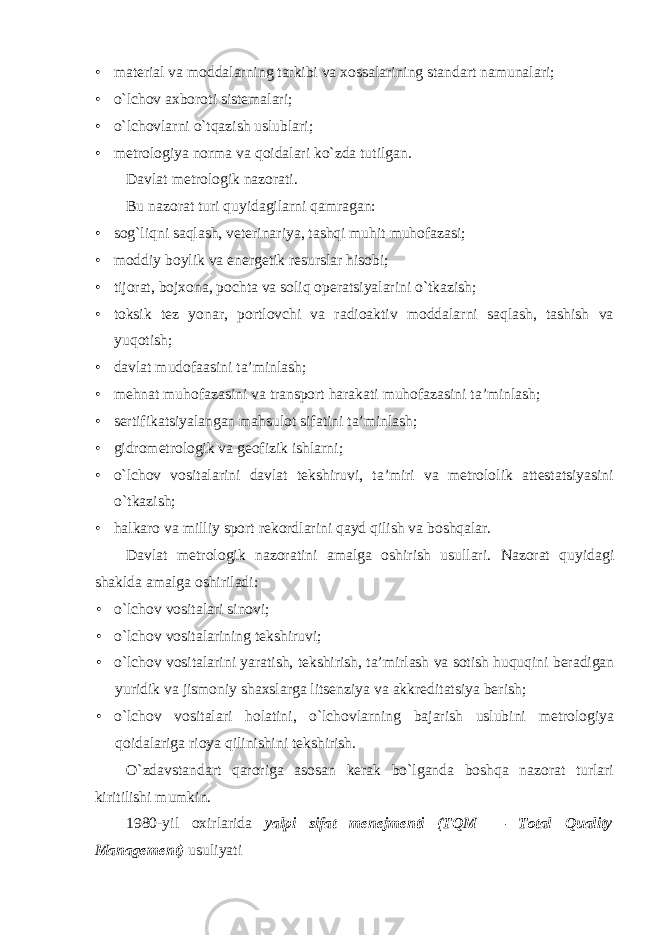 • material va moddalarning tarkibi va xossalarining standart namunalari; • o`lchov axboroti sistemalari; • o`lchovlarni o`tqazish uslublari; • metrologiya norma va qoidalari ko`zda tutilgan. Davlat metrologik nazorati. Bu nazorat turi quyidagilarni qamragan: • sog`liqni saqlash, veterinariya, tashqi muhit muhofazasi; • moddiy boylik va energetik resurslar hisobi; • tijorat, bojxona, pochta va soliq operatsiyalarini o`tkazish; • toksik tez yonar, portlovchi va radioaktiv moddalarni saqlash, tashish va yuqotish; • davlat mudofaasini ta’minlash; • mehnat muhofazasini va transport harakati muhofazasini ta’minlash; • sertifikatsiyalangan mahsulot sifatini ta’minlash; • gidrometrologik va geofizik ishlarni; • o`lchov vositalarini davlat tekshiruvi, ta’miri va metrololik attestatsiyasini o`tkazish; • halkaro va milliy sport rekordlarini qayd qilish va boshqalar. Davlat metrologik nazoratini amalga oshirish usullari. Nazorat quyidagi shaklda amalga oshiriladi: • o`lchov vositalari sinovi; • o`lchov vositalarining tekshiruvi; • o ` lchov vositalarini yaratish , tekshirish , ta ’ mirlash va sotish huquqini beradigan yuridik va jismoniy shaxslarga litsenziya va akkreditatsiya berish ; • o`lchov vositalari holatini, o`lchovlarning bajarish uslubini metrologiya qoidalariga rioya qilinishini tekshirish. O`zdavstandart qaroriga asosan kerak bo`lganda boshqa nazorat turlari kiritilishi mumkin. 1980-yil oxirlarida yalpi sifat menejmenti (TQM — Total Quality Management) usuliyati 