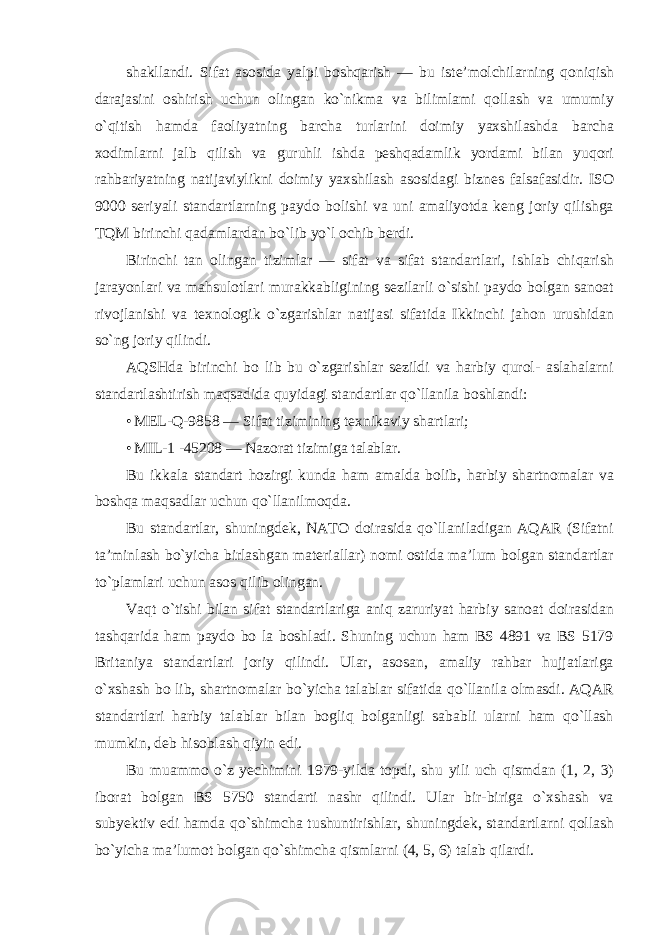 shakllandi. Sifat asosida yalpi boshqarish — bu iste’molchilarning qoniqish darajasini oshirish uchun olingan ko`nikma va bilimlami qollash va umumiy o`qitish hamda faoliyatning barcha turlarini doimiy yaxshilashda barcha xodimlarni jalb qilish va guruhli ishda peshqadamlik yordami bilan yuqori rahbariyatning natijaviylikni doimiy yaxshilash asosidagi biznes falsafasidir. ISO 9000 seriyali standartlarning paydo bolishi va uni amaliyotda keng joriy qilishga TQM birinchi qadamlardan bo`lib yo`l ochib berdi. Birinchi tan olingan tizimlar — sifat va sifat standartlari, ishlab chiqarish jarayonlari va mahsulotlari murakkabligining sezilarli o`sishi paydo bolgan sanoat rivojlanishi va texnologik o`zgarishlar natijasi sifatida Ikkinchi jahon urushidan so`ng joriy qilindi. AQSHda birinchi bo lib bu o`zgarishlar sezildi va harbiy qurol- aslahalarni standartlashtirish maqsadida quyidagi standartlar qo`llanila boshlandi: • MEL-Q-9858 — Sifat tizimining texnikaviy shartlari; • MIL- 1 -45208 — Nazorat tizimiga talablar. Bu ikkala standart hozirgi kunda ham amalda bolib, harbiy shartnomalar va boshqa maqsadlar uchun qo`llanilmoqda. Bu standartlar, shuningdek, NATO doirasida qo`llaniladigan AQAR (Sifatni ta’minlash bo`yicha birlashgan materiallar) nomi ostida ma’lum bolgan standartlar to`plamlari uchun asos qilib olingan. Vaqt o`tishi bilan sifat standartlariga aniq zaruriyat harbiy sanoat doirasidan tashqarida ham paydo bo la boshladi. Shuning uchun ham BS 4891 va BS 5179 Britaniya standartlari joriy qilindi. Ular, asosan, amaliy rahbar hujjatlariga o`xshash bo lib, shartnomalar bo`yicha talablar sifatida qo`llanila olmasdi. AQAR standartlari harbiy talablar bilan bogliq bolganligi sababli ularni ham qo`llash mumkin, deb hisoblash qiyin edi. Bu muammo o`z yechimini 1979-yilda topdi, shu yili uch qismdan (1, 2, 3) iborat bolgan BS 5750 standarti nashr qilindi. Ular bir-biriga o`xshash va subyektiv edi hamda qo`shimcha tushuntirishlar, shuningdek, standartlarni qollash bo`yicha ma’lumot bolgan qo`shimcha qismlarni (4, 5, 6) talab qilardi. 