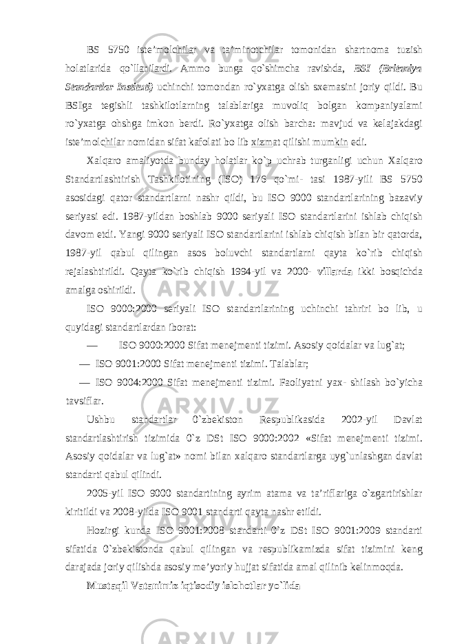 BS 5750 iste’molc hila r va ta’minotchilar tomonidan shartnoma tuzish holatlarida qo`llanilardi. Ammo bunga qo`shimcha ravishda, BSI (Britaniya Standartlar Instituti) uchinchi tomondan ro`yxatga olish sxemasini joriy qildi. Bu BSIga tegishli tashkilotlarning talablariga muvoliq bolgan kompaniyalami ro`yxatga ohshga imkon berdi. Ro`yxatga olish barcha: mavjud va kelajakdagi iste’molc hil ar nomidan sifat kafolati bo lib xizm at qilishi mum kin edi. Xalqaro amaliyotda bunday holatlar ko`p uchrab turganligi uchun Xalqaro Standartlashtirish Tashkilotining (ISO) 176 qo`mi- tasi 1987-yili BS 5750 asosidagi qator standartlarni nashr qildi, bu ISO 9000 standartlarining bazaviy seriyasi edi. 1987-yildan boshlab 9000 seriyali ISO standartlarini ishlab chiqish davom etdi. Yangi 9000 seriyali ISO standartlarini ishlab chiqish bilan bir qatorda, 1987-yil qabul qilingan asos boluvchi standartlarni qayta ko`rib chiqish rejalashtirildi. Qayta ko`rib chiqish 1994-yil va 2000- villarda ikki bosqichda amalga oshirildi. ISO 9000:2000 seriyali ISO standartlarining uchinchi tahriri bo lib, u quyidagi standartlardan iborat: — ISO 9000:2000 Sifat menejmenti tizimi. Asosiy qoidalar va lug`at; — ISO 9001:2000 Sifat menejmenti tizimi. Talablar; — ISO 9004:2000 Sifat menejmenti tizimi. Faoliyatni yax- shilash bo`yicha tavsiflar. Ushbu standartlar 0`zbekiston Respublikasida 2002-yil Davlat standartlashtirish tizimida 0`z DSt ISO 9000:2002 «Sifat menejmenti tizimi. Asosiy qoidalar va lug`at» nomi bilan xalqaro standartlarga uyg`unlashgan davlat standarti qabul qilindi. 2005-yil ISO 9000 standartining ayrim atama va ta’riflariga o`zgartirishlar kiritildi va 2008-yilda ISO 9001 standarti qayta nashr etildi. Hozirgi kunda ISO 9001:2008 standarti 0`z DSt ISO 9001:2009 standarti sifatida 0`zbekistonda qabul qilingan va respublikamizda sifat tizimini keng darajada joriy qilishda asosiy me’yoriy hujjat sifatida amal qilinib kelinmoqda. Mustaqil Vatanimiz iqtisodiy islohotlar yo`lida 