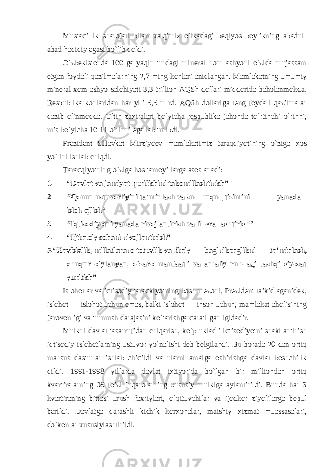 Mustaqillik sharofati bilan xalqimiz o`lkadagi beqiyos boylikning abadul- abad haqiqiy egasi bo`lib qoldi. O`zbekistonda 100 ga yaqin turdagi mineral hom ashyoni o`zida mujassam etgan foydali qazilmalarning 2,7 ming konlari aniqlangan. Mamlakatning umumiy mineral xom ashyo salohiyati 3,3 trillion AQSh dollari miqdorida baholanmokda. Respublika konlaridan har yili 5,5 mlrd. AQSh dollariga teng foydali qazilmalar qazib olinmoqda. Oltin zaxiralari bo`yicha respublika jahonda to`rtinchi o`rinni, mis bo`yicha 10-11 o`rinni egallab turibdi. Prezident SHavkat Mirziyoev mamlakatimiz taraqqiyotining o`ziga xos yo`lini ishlab chiqdi. Taraqqiyotning o`ziga hos tamoyillarga asoslanadi: 1. “Davlat va jamiyat qurilishini takomillashtirish” 2. “Qonun ustuvorligini ta’minlash va sud-huquq tizimini yanada isloh qilish” 3. “Iqtisodiyotni yanada rivojlantirish va liberallashtirish” 4. “Ijtimoiy sohani rivojlantirish” 5. “Xavfsizlik, millatlararo totuvlik va diniy bag`rikenglikni ta’minlash, chuqur o`ylangan, o`zaro manfaatli va amaliy ruhdagi tashqi siyosat yuritish” Islohotlar va iqtisodiy taraqkiyotning bosh mezoni, Prezident ta’kidlaganidek, islohot — islohot uchun emas, balki islohot — inson uchun, mamlakat aholisining farovonligi va turmush darajasini ko`tarishga qaratilganligidadir. Mulkni davlat tasarrufidan chiqarish, ko`p ukladli iqtisodiyotni shakllantirish iqtisodiy islohotlarning ustuvor yo`nalishi deb belgilandi. Bu borada 20 dan ortiq mahsus dasturlar ishlab chiqildi va ularni amalga oshirishga davlat boshchilik qildi. 1991-1998 yillarda davlat ixtiyorida bo`lgan bir milliondan ortiq kvartiralarning 98 foizi fuqarolarning xususiy mulkiga aylantirildi. Bunda har 3 kvartiraning bittasi urush faxriylari, o`qituvchilar va ijodkor ziyolilarga bepul berildi. Davlatga qarashli kichik korxonalar, maishiy xizmat muassasalari, do`konlar xususiylashtirildi. 