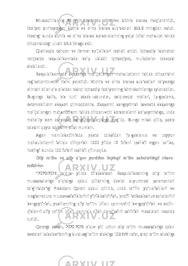 Mustaqillikning 29 yili davomida o`rta va kichik biznes rivojlantirildi, faoliyat yuritayotgan kichik va o`rta biznes sub’ektlari 353.9 mingdan oshdi. Hozirgi kunda kichik va o`rta biznes korxonalarining yalpi ichki mahsulot ishlab chiqarishdagi ulushi 56.5 foizga etdi. Qishloqda dehqon va fermer xo`jaliklari tashkil etildi. Iqtisodiy islohotlar natijasida respublikamizda ko`p ukladli iqtisodiyot, mulkdorlar tabaqasi shakllandi. Respublikamizda eksportga mo`ljallangan mahsulotlarni ishlab chiqarishni rag`batlantiruvchi tizim yaratildi. Kichik va o`rta biznes sub’ektlari ro`yxatga olinishi bilan o`z-o`zidan tashqi iqtisodiy faoliyatning ishtirokchilariga aylanadilar. Bugunga kelib, biz turli asbob-uskunalar, oziq-ovqat mollari, ip-gazlama, avtomobillarni eksport qilmoqdamiz. Eksportni kengaytirish bevosita eksportga mo`ljallangan mahsulotlarni ishlab chiqaruvchi korxonalarni ko`paytirishga, unda mahalliy xom ashyodan keng foydalanishga bog`liq. Bunga misol qilib, paxta tolasini qayta ishlashni olish mumkin. Agar mamlakatimizda paxta tolasidan ip-gazlama va tayyor mahsulotlarni ishlab chiqarish 1990 yilda 12 foizni tashkil etgan bo`lsa, hozirgi kunda 100 foizni tashkil qilmoqda. Oliy ta’lim va oliy o`quv yurtidan keyingi ta’lim sohalaridagi chora- tadbirlar. “2020/2021 o`quv yilida O`zbekiston Respublikasining oliy ta’lim muassasalariga o`qishga qabul qilishning davlat buyurtmasi parametrlari to`g`risida”gi Prezident Qarori qabul qilinib, unda ta’lim yo`nalishlari va magistratura mutaxassisliklarini yiriklashtirish , profil ixtisoslashuv sohalarini kengaytirish , yoshlarning oliy ta’lim bilan qamrovini kengaytirish va xotin- qizlarni oliy ta’lim bilan qamrab olish darajasini oshirish masalalari nazarda tutildi. Qarorga asosan, 2020-2021 o`quv yili uchun oliy ta’lim muassasalariga qabul kvotalari bakalavriatning kunduzgi ta’lim shakliga 103 575 nafar, sirtqi ta’lim shakliga 