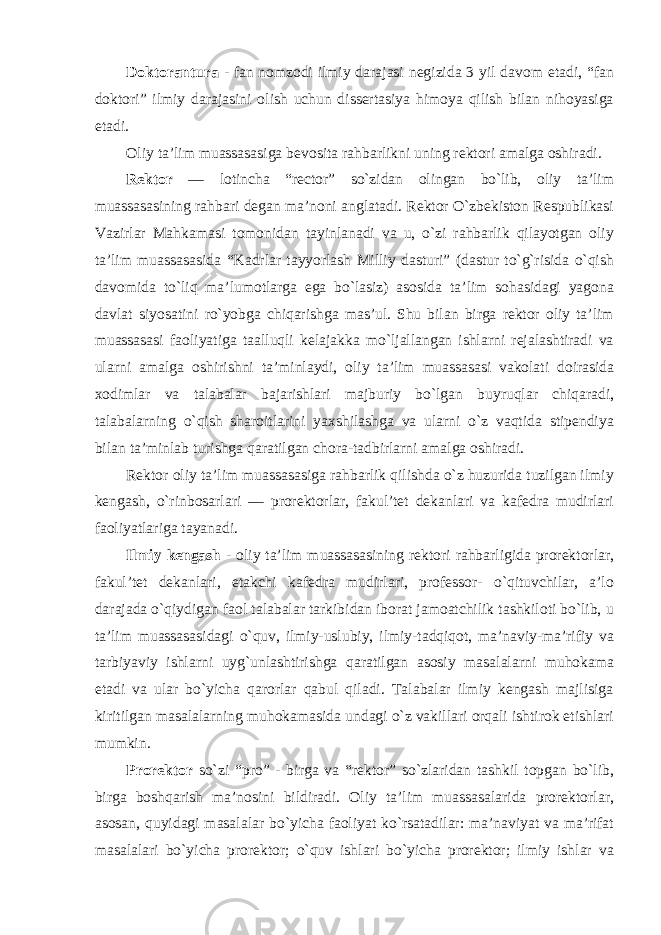 Doktorantura - fan nomzodi ilmiy darajasi negizida 3 yil davom etadi, “fan doktori” ilmiy darajasini olish uchun dissertasiya himoya qilish bilan nihoyasiga etadi. Oliy ta’lim muassasasiga bevosita rahbarlikni uning rektori amalga oshiradi. Rektor — lotincha “rector” so`zidan olingan bo`lib, oliy ta’lim muassasasining rahbari degan ma’noni anglatadi. Rektor O`zbekiston Respublikasi Vazirlar Mahkamasi tomonidan tayinlanadi va u, o`zi rahbarlik qilayotgan oliy ta’lim muassasasida “Kadrlar tayyorlash Milliy dasturi” (dastur to`g`risida o`qish davomida to`liq ma’lumotlarga ega bo`lasiz) asosida ta’lim sohasidagi yagona davlat siyosatini ro`yobga chiqarishga mas’ul. Shu bilan birga rektor oliy ta’lim muassasasi faoliyatiga taalluqli kelajakka mo`ljallangan ishlarni rejalashtiradi va ularni amalga oshirishni ta’minlaydi, oliy ta’lim muassasasi vakolati doirasida xodimlar va talabalar bajarishlari majburiy bo`lgan buyruqlar chiqaradi, talabalarning o`qish sharoitlarini yaxshilashga va ularni o`z vaqtida stipendiya bilan ta’minlab turishga qaratilgan chora-tadbirlarni amalga oshiradi. Rektor oliy ta’lim muassasasiga rahbarlik qilishda o`z huzurida tuzilgan ilmiy kengash, o`rinbosarlari — prorektorlar, fakul’tet dekanlari va kafedra mudirlari faoliyatlariga tayanadi. Ilmiy kengash - oliy ta’lim muassasasining rektori rahbarligida prorektorlar, fakul’tet dekanlari, etakchi kafedra mudirlari, professor- o`qituvchilar, a’lo darajada o`qiydigan faol talabalar tarkibidan iborat jamoatchilik tashkiloti bo`lib, u ta’lim muassasasidagi o`quv, ilmiy-uslubiy, ilmiy-tadqiqot, ma’naviy-ma’rifiy va tarbiyaviy ishlarni uyg`unlashtirishga qaratilgan asosiy masalalarni muhokama etadi va ular bo`yicha qarorlar qabul qiladi. Talabalar ilmiy kengash majlisiga kiritilgan masalalarning muhokamasida undagi o`z vakillari orqali ishtirok etishlari mumkin. Prorektor so`zi “pro” - birga va “rektor” so`zlaridan tashkil topgan bo`lib, birga boshqarish ma’nosini bildiradi. Oliy ta’lim muassasalarida prorektorlar, asosan, quyidagi masalalar bo`yicha faoliyat ko`rsatadilar: ma’naviyat va ma’rifat masalalari bo`yicha prorektor; o`quv ishlari bo`yicha prorektor; ilmiy ishlar va 