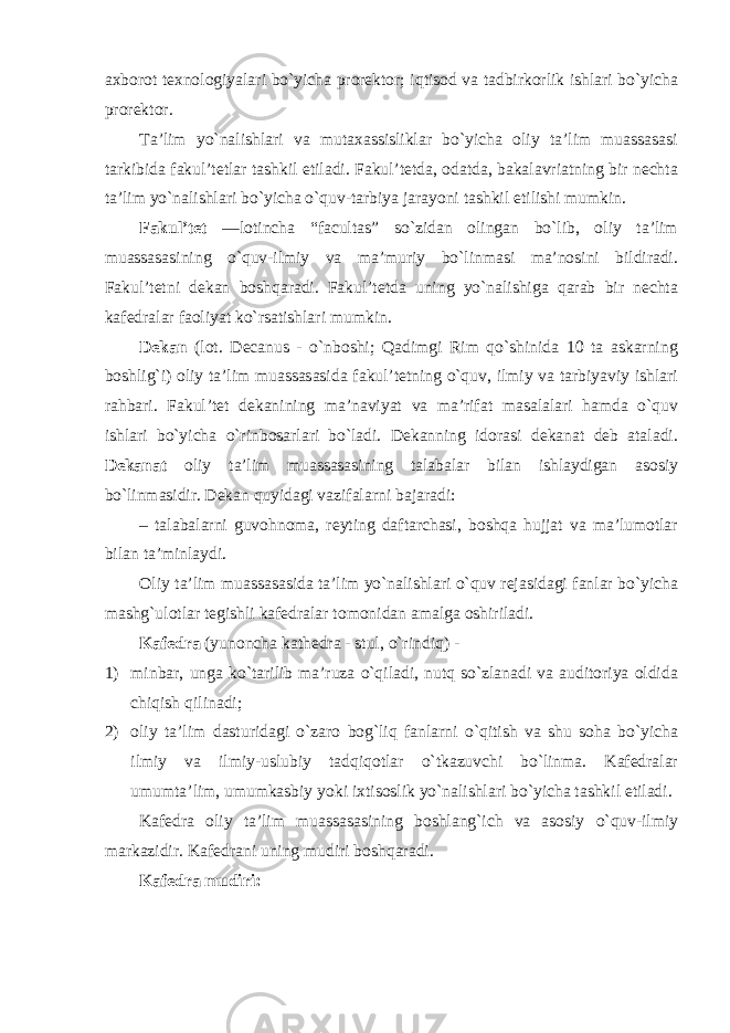 axborot texnologiyalari bo`yicha prorektor; iqtisod va tadbirkorlik ishlari bo`yicha prorektor. Ta’lim yo`nalishlari va mutaxassisliklar bo`yicha oliy ta’lim muassasasi tarkibida fakul’tetlar tashkil etiladi. Fakul’tetda, odatda, bakalavriatning bir nechta ta’lim yo`nalishlari bo`yicha o`quv-tarbiya jarayoni tashkil etilishi mumkin. Fakul’tet —lotincha “facultas” so`zidan olingan bo`lib, oliy ta’lim muassasasining o`quv-ilmiy va ma’muriy bo`linmasi ma’nosini bildiradi. Fakul’tetni dekan boshqaradi. Fakul’tetda uning yo`nalishiga qarab bir nechta kafedralar faoliyat ko`rsatishlari mumkin. Dekan (lot. Decanus - o`nboshi; Qadimgi Rim qo`shinida 10 ta askarning boshlig`i) oliy ta’lim muassasasida fakul’tetning o`quv, ilmiy va tarbiyaviy ishlari rahbari. Fakul’tet dekanining ma’naviyat va ma’rifat masalalari hamda o`quv ishlari bo`yicha o`rinbosarlari bo`ladi. Dekanning idorasi dekanat deb ataladi. Dekanat oliy ta’lim muassasasining talabalar bilan ishlaydigan asosiy bo`linmasidir. Dekan quyidagi vazifalarni bajaradi: – talabalarni guvohnoma, reyting daftarchasi, boshqa hujjat va ma’lumotlar bilan ta’minlaydi. Oliy ta’lim muassasasida ta’lim yo`nalishlari o`quv rejasidagi fanlar bo`yicha mashg`ulotlar tegishli kafedralar tomonidan amalga oshiriladi. Kafedra (yunoncha kathedra - stul, o`rindiq) - 1) minbar, unga ko`tarilib ma’ruza o`qiladi, nutq so`zlanadi va auditoriya oldida chiqish qilinadi; 2) oliy ta’lim dasturidagi o`zaro bog`liq fanlarni o`qitish va shu soha bo`yicha ilmiy va ilmiy-uslubiy tadqiqotlar o`tkazuvchi bo`linma. Kafedralar umumta’lim, umumkasbiy yoki ixtisoslik yo`nalishlari bo`yicha tashkil etiladi. Kafedra oliy ta’lim muassasasining boshlang`ich va asosiy o`quv-ilmiy markazidir. Kafedrani uning mudiri boshqaradi. Kafedra mudiri: 