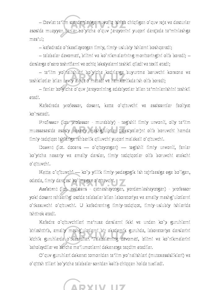 – Davlat ta’lim standartlariga muvofiq ishlab chiqilgan o`quv reja va dasturlar asosida muayyan fanlar bo`yicha o`quv jarayonini yuqori darajada ta’minlashga mas’ul; – kafedrada o`tkazilayotgan ilmiy, ilmiy-uslubiy ishlarni boshqaradi; – talabalar davomati, bilimi va ko`nikmalarining monitoringini olib boradi; – darslarga o`zaro tashriflarni va ochiq leksiyalarni tashkil qiladi va taxlil etadi; – ta’lim yo`nalishlari bo`yicha kadrlarga buyurtma beruvchi korxona va tashkilotlar bilan uzviy aloqa o`rnatadi va hamkorlikda ish olib boradi; – fanlar bo`yicha o`quv jarayonining adabiyotlar bilan ta’minlanishini tashkil etadi. Kafedrada professor, dosent, katta o`qituvchi va assistentlar faoliyat ko`rsatadi. Professor (lot. professor - murabbiy) - tegishli ilmiy unvonli, oliy ta’lim muassasasida asosiy nazariy mashg`ulotlar (leksiyalar)ni olib boruvchi hamda ilmiy-tadqiqot ishlariga rahbarlik qiluvchi yuqori malakali o`qituvchi. Dosent (lot. docens — o`qitayotgan) — tegishli ilmiy unvonli, fanlar bo`yicha nazariy va amaliy darslar, ilmiy tadqiqotlar olib boruvchi etakchi o`qituvchi. Katta o`qituvchi — ko`p yillik ilmiy-pedagogik ish tajribasiga ega bo`lgan, odatda, ilmiy darajasi bo`lmagan o`qituvchi. Assistent (lot. assistens - qatnashayotgan, yordamlashayotgan) - professor yoki dosent rahbarligi ostida talabalar bilan laboratoriya va amaliy mashg`ulotlarni o`tkazuvchi o`qituvchi. U kafedraning ilmiy-tadqiqot, ilmiy-uslubiy ishlarida ishtirok etadi. Kafedra o`qituvchilari ma’ruza darslarni ikki va undan ko`p guruhlarni birlashtirib, amaliy mashg`ulotlarni bir akademik guruhda, laboratoriya darslarini kichik guruhlarda o`tkazadilar. Talabalarning davomati, bilimi va ko`nikmalarini baholaydilar va barcha ma’lumotlarni dekanatga taqdim etadilar. O`quv guruhlari dekanat tomonidan ta’lim yo`nalishlari (mutaxassisliklari) va o`qitish tillari bo`yicha talabalar sonidan kelib chiqqan holda tuziladi. 