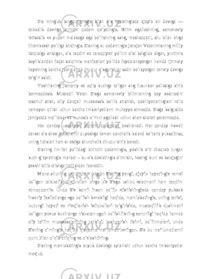 Siz minglab tengqurlaringiz bilan o`z hayotingizda ajoyib bir davrga — talabalik davriga birinchi qadam qo`ydingiz. Bilim egallashning, zamonaviy ixtisoslik va yuqori malakaga ega bo`lishning keng, mashaqqatli, shu bilan birga ilhombaxsh yo`liga kirdingiz. Sizning bu qadamingiz jonajon Vatanimizning milliy istiqlolga erishgan, o`z taqdiri va taraqqiyoti yo`lini o`zi belgilab olgan, yurtimiz boyliklaridan faqat xalqimiz manfaatlari yo`lida foydalanayotgan hamda ijtimoiy hayotning barcha jabhalarida chuqur o`zgarishlar sodir bo`layotgan tarixiy davrga to`g`ri keldi. Yoshlikning jismoniy va aqliy kuchga to`lgan eng fusunkor pallasiga kirib bormoqdasiz. Mustaqil Vatan Sizga zamonaviy bilimlarning boy xazinasini tasarruf etish, oliy darajali mutaxassis bo`lib etishish, qobiliyatlaringizni to`la namoyon qilish uchun barcha imkoniyatlarni muhayyo etmoqda. Sizga kelgusida jamiyatda mo``tabar va munosib o`rinni egallash uchun shart-sharoit yaratmoqda. Har qanday uzoq yo`l birinchi qadamdan boshlanadi. Har qanday mevali daraxt o`z shox-butoqlarini quyoshga tomon qanchalik baland ko`tarib yuksaltirsa, uning ildizlari ham er ostiga shunchalik chuqur kirib boradi. Sizning ilm-fan yo`lidagi birinchi qadamingiz, yoshlik o`ti chaqnab turgan kuch- g`ayratingiz manbai – bu o`z davlatingiz o`tmishi, hozirgi kuni va kelajagini yaxshi bilib olishga intilishdan iboratdir. Mana shuning uchun ham bugun Sizning yangi, ajoyib hayotingiz ramzi bo`lgan talabalik bileti bilan birga biz Sizga ushbu eslatmani ham taqdim etmoqdamiz. Unda Siz komil inson bo`lib etishishingizda qanday yuksak insoniy fazilatlarga ega bo`lish kerakligi haqida, mamlakatingiz, uning tarixi, butungi hayoti va rivojlanish istiqbollari to`g`risida, mustaqillik dushmani bo`lgan yovuz kuchlarga nisbatan ogoh bo`lishlikning zarurligi haqida hamda oliy ta’lim muassasalarining tarkibi, boshqarish tizimi, bo`linmalari, unda Sizning o`rningiz haqida qisqacha ma’lumot berilgan. Siz bu ma’lumotlarni qunt bilan o`qib chiqing va o`zlashtiring. Sizning mamlakatingiz buyuk davlatga aylanishi uchun barcha imkoniyatlar mavjud. 