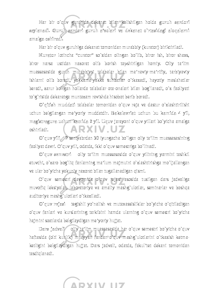 Har bir o`quv guruhida dekanat bilan kelishilgan holda guruh sardori saylanadi. Guruh sardori guruh a’zolari va dekanat o`rtasidagi aloqalarni amalga oshiradi. Har bir o`quv guruhiga dekanat tomonidan murabbiy (kurator) biriktiriladi. Kurator lotincha “curator” so`zidan olingan bo`lib, biror ish, biror shaxs, biror narsa ustidan nazorat olib borish topshirilgan homiy. Oliy ta’lim muassasasida guruh murabbiysi talabalar bilan ma’naviy-ma’rifiy, tarbiyaviy ishlarni olib boradi, yakkama-yakka suhbatlar o`tkazadi, hayotiy maslahatlar beradi, zarur bo`lgan hollarda talabalar ota-onalari bilan bog`lanadi, o`z faoliyati to`g`risida dekanatga muntazam ravishda hisobot berib boradi. O`qitish muddati talabalar tomonidan o`quv reja va dastur o`zlashtirilishi uchun belgilangan me’yoriy muddatdir. Bakalavriat uchun bu kamida 4 yil, magistragura uchun kamida 2 yil. Uquv jarayoni o`quv yillari bo`yicha amalga oshiriladi. O`quv yili – 2 sentyabrdan 30 iyungacha bo`lgan oliy ta’lim muassasasining faoliyat davri. O`quv yili, odatda, ikki o`quv semestriga bo`linadi. O`quv semestri – oliy ta’lim muassasasida o`quv yilining yarmini tashkil etuvchi, o`zaro bog`liq fanlarning ma’lum majmuini o`zlashtirishga mo`ljallangan va ular bo`yicha yakuniy nazorat bilan tugallanadigan qismi. O`quv semestri davomida o`quv rejasi asosida tuzilgan dars jadvaliga muvofiq leksiyalar, laboratoriya va amaliy mashg`ulotlar, seminarlar va boshqa auditoriya mashg`ulotlari o`tkaziladi. O`quv rejasi – tegishli yo`nalish va mutaxassisliklar bo`yicha o`qitiladigan o`quv fanlari va kurslarining tarkibini hamda ularning o`quv semestri bo`yicha hajmini soatlarda belgilaydigan me’yoriy hujjat. Dars jadvali – oliy ta’lim muassasasida har o`quv semestri bo`yicha o`quv haftasida (olti kunlik) muayyan fandan o`quv mashg`ulotlarini o`tkazish ketma- ketligini belgilaydigan hujjat. Dars jadvali, odatda, fakul’tet dekani tomonidan tasdiqlanadi. 