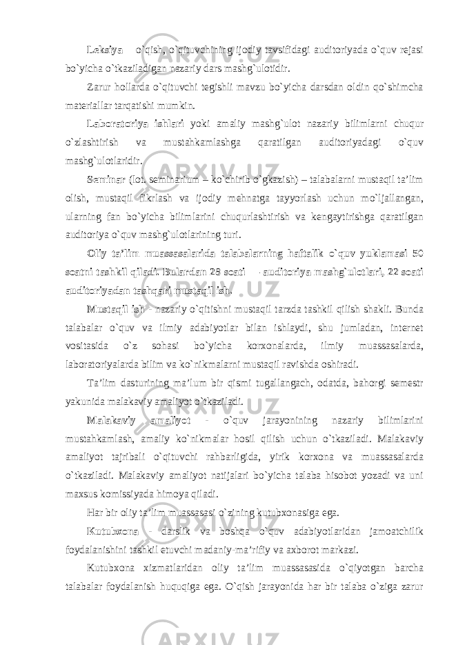 Leksiya – o`qish, o`qituvchining ijodiy tavsifidagi auditoriyada o`quv rejasi bo`yicha o`tkaziladigan nazariy dars mashg`ulotidir. Zarur hollarda o`qituvchi tegishli mavzu bo`yicha darsdan oldin qo`shimcha materiallar tarqatishi mumkin. Laboratoriya ishlari yoki amaliy mashg`ulot nazariy bilimlarni chuqur o`zlashtirish va mustahkamlashga qaratilgan auditoriyadagi o`quv mashg`ulotlaridir. Seminar (lot. seminarium – ko`chirib o`gkazish) – talabalarni mustaqil ta’lim olish, mustaqil fikrlash va ijodiy mehnatga tayyorlash uchun mo`ljallangan, ularning fan bo`yicha bilimlarini chuqurlashtirish va kengaytirishga qaratilgan auditoriya o`quv mashg`ulotlarining turi. Oliy ta’lim muassasalarida talabalarning haftalik o`quv yuklamasi 50 soatni tashkil qiladi. Bulardan 28 soati — auditoriya mashg`ulotlari, 22 soati auditoriyadan tashqari mustaqil ish. Mustaqil ish - nazariy o`qitishni mustaqil tarzda tashkil qilish shakli. Bunda talabalar o`quv va ilmiy adabiyotlar bilan ishlaydi, shu jumladan, internet vositasida o`z sohasi bo`yicha korxonalarda, ilmiy muassasalarda, laboratoriyalarda bilim va ko`nikmalarni mustaqil ravishda oshiradi. Ta’lim dasturining ma’lum bir qismi tugallangach, odatda, bahorgi semestr yakunida malakaviy amaliyot o`tkaziladi. Malakaviy amaliyot - o`quv jarayonining nazariy bilimlarini mustahkamlash, amaliy ko`nikmalar hosil qilish uchun o`tkaziladi. Malakaviy amaliyot tajribali o`qituvchi rahbarligida, yirik korxona va muassasalarda o`tkaziladi. Malakaviy amaliyot natijalari bo`yicha talaba hisobot yozadi va uni maxsus komissiyada himoya qiladi. Har bir oliy ta’lim muassasasi o`zining kutubxonasiga ega. Kutubxona - darslik va boshqa o`quv adabiyotlaridan jamoatchilik foydalanishini tashkil etuvchi madaniy-ma’rifiy va axborot markazi. Kutubxona xizmatlaridan oliy ta’lim muassasasida o`qiyotgan barcha talabalar foydalanish huquqiga ega. O`qish jarayonida har bir talaba o`ziga zarur 