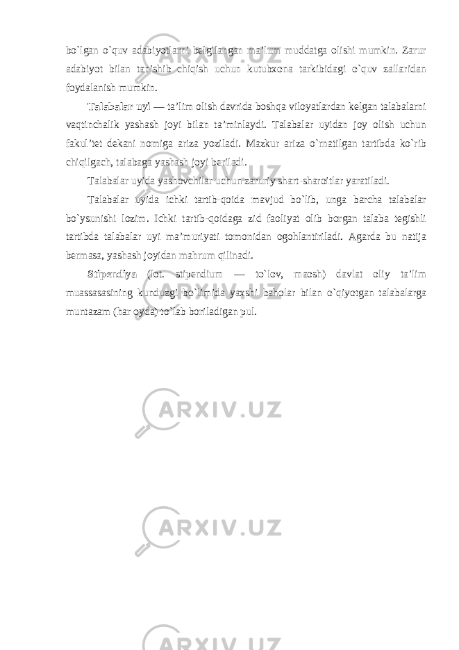 bo`lgan o`quv adabiyotlarni belgilangan ma’lum muddatga olishi mumkin. Zarur adabiyot bilan tanishib chiqish uchun kutubxona tarkibidagi o`quv zallaridan foydalanish mumkin. Talabalar uyi — ta’lim olish davrida boshqa viloyatlardan kelgan talabalarni vaqtinchalik yashash joyi bilan ta’minlaydi. Talabalar uyidan joy olish uchun fakul’tet dekani nomiga ariza yoziladi. Mazkur ariza o`rnatilgan tartibda ko`rib chiqilgach, talabaga yashash joyi beriladi. Talabalar uyida yashovchilar uchun zaruriy shart-sharoitlar yaratiladi. Talabalar uyida ichki tartib-qoida mavjud bo`lib, unga barcha talabalar bo`ysunishi lozim. Ichki tartib-qoidaga zid faoliyat olib borgan talaba tegishli tartibda talabalar uyi ma’muriyati tomonidan ogohlantiriladi. Agarda bu natija bermasa, yashash joyidan mahrum qilinadi. Stipendiya (lot. stipendium — to`lov, maosh) davlat oliy ta’lim muassasasining kunduzgi bo`limida yaxshi baholar bilan o`qiyotgan talabalarga muntazam (har oyda) to`lab boriladigan pul. 