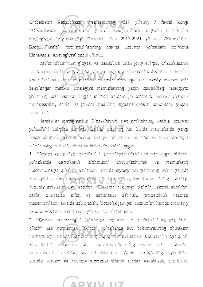 O`zbekiston Respublikasi Prezidentining 2017 yilning 7 fevral kungi “O`zbekiston Respublikasini yanada rivojlantirish bo`yicha Harakatlar strategiyasi to`g`risida”gi Farmoni bilan 2017-2021 yillarda O`zbekiston Respublikasini rivojlantirishning beshta ustuvor yo`nalishi bo`yicha Harakatlar strategiyasi qabul qilindi. Davlat rahbarining g`oyasi va tashabbusi bilan joriy etilgan, O`zbekistonni har tomonlama taraqqiy ettirish, dunyoning ilg`or demokratik davlatlari qatoridan joy olishi va jahon maydonida munosib o`rin egallashi asosiy maqsad etib belgilangan mazkur Strategiya mamlakatning yaqin istiqboldagi taraqqiyot yo`lining bosh ustuvor hujjati sifatida xalqaro jamoatchilik, nufuzli ekspert- mutaxassislar, davlat va jamoat arboblari, siyosatshunoslar tomonidan yuqori baholandi. Harakatlar strategiyasida O`zbekistonni rivojlantirishning beshta ustuvor yo`nalishi belgilab berilgan bo`lib, ularning har birida mamlakatda yangi bosqichdagi demokratik islohotlarni yanada chuqurlashtirish va samaradorligini ta’minlashga oid aniq chora-tadbirlar o`z aksini topgan. 1. “Davlat va jamiyat qurilishini takomillashtirish” deb nomlangan birinchi yo`nalishda demokratik islohotlarni chuqurlashtirish va mamlakatni modernizatsiya qilishda parlament hamda siyosiy partiyalarning rolini yanada kuchaytirish, davlat boshqaruvi tizimini isloh qilish, davlat xizmatining tashkiliy- huquqiy asoslarini rivojlantirish, &#34;Elektron hukumat&#34; tizimini takomillashtirish, davlat xizmatlari sifati va samarasini oshirish, jamoatchilik nazorati mexanizmlarini amalda tatbiq etish, fuqarolik jamiyati institutlari hamda ommaviy axborot vositalari rolini kuchaytirish nazarda tutilgan. 2. “Qonun ustuvorligini ta’minlash va sud-huquq tizimini yanada isloh qilish” deb nomlangan ikkinchi yo`nalishda sud hokimiyatining chinakam mustaqilligini hamda fuqarolarning huquq va erkinliklarini ishonchli himoya qilish kafolatlarini mustahkamlash, huquqbuzarliklarning oldini olish ishlarida samaradorlikni oshirish, sudlarni chinakam “Adolat qo`rg`oni”ga aylantirish yuridik yordam va huquqiy xizmatlar sifatini tubdan yaxshilash, sud-huquq 