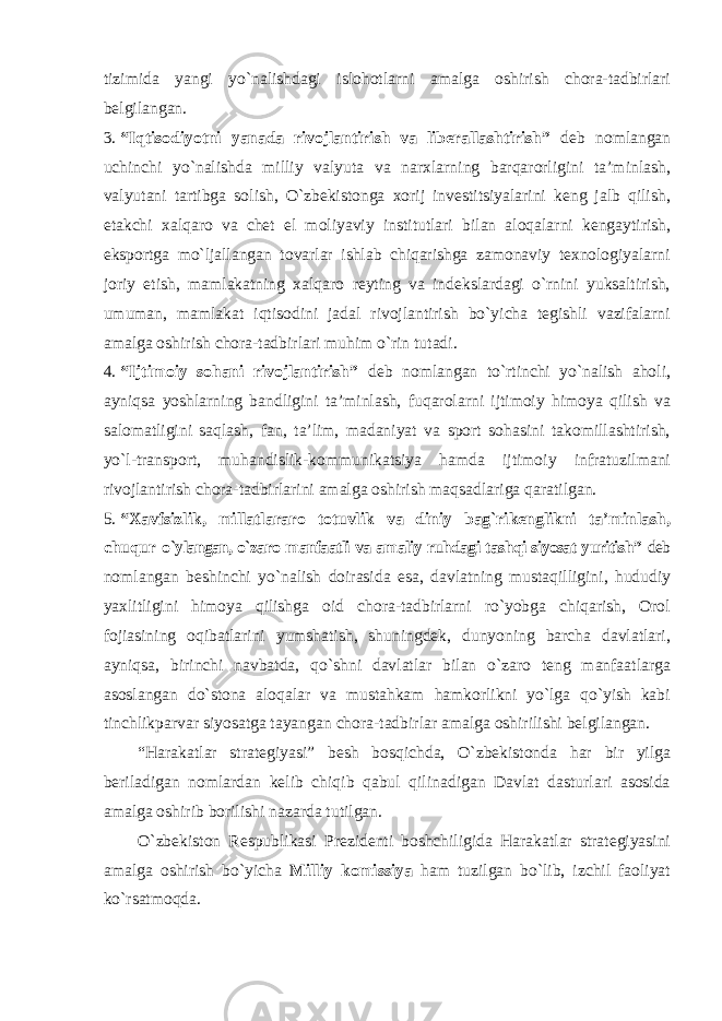 tizimida yangi yo`nalishdagi islohotlarni amalga oshirish chora-tadbirlari belgilangan. 3. “Iqtisodiyotni yanada rivojlantirish va liberallashtirish” deb nomlangan uchinchi yo`nalishda milliy valyuta va narxlarning barqarorligini ta’minlash, valyutani tartibga solish, O`zbekistonga xorij investitsiyalarini keng jalb qilish, etakchi xalqaro va chet el moliyaviy institutlari bilan aloqalarni kengaytirish, eksportga mo`ljallangan tovarlar ishlab chiqarishga zamonaviy texnologiyalarni joriy etish, mamlakatning xalqaro reyting va indekslardagi o`rnini yuksaltirish, umuman, mamlakat iqtisodini jadal rivojlantirish bo`yicha tegishli vazifalarni amalga oshirish chora-tadbirlari muhim o`rin tutadi. 4. “Ijtimoiy sohani rivojlantirish” deb nomlangan to`rtinchi yo`nalish aholi, ayniqsa yoshlarning bandligini ta’minlash, fuqarolarni ijtimoiy himoya qilish va salomatligini saqlash, fan, ta’lim, madaniyat va sport sohasini takomillashtirish, yo`l-transport, muhandislik-kommunikatsiya hamda ijtimoiy infratuzilmani rivojlantirish chora-tadbirlarini amalga oshirish maqsadlariga qaratilgan. 5. “Xavfsizlik, millatlararo totuvlik va diniy bag`rikenglikni ta’minlash, chuqur o`ylangan, o`zaro manfaatli va amaliy ruhdagi tashqi siyosat yuritish” deb nomlangan beshinchi yo`nalish doirasida esa, davlatning mustaqilligini, hududiy yaxlitligini himoya qilishga oid chora-tadbirlarni ro`yobga chiqarish, Orol fojiasining oqibatlarini yumshatish, shuningdek, dunyoning barcha davlatlari, ayniqsa, birinchi navbatda, qo`shni davlatlar bilan o`zaro teng manfaatlarga asoslangan do`stona aloqalar va mustahkam hamkorlikni yo`lga qo`yish kabi tinchlikparvar siyosatga tayangan chora-tadbirlar amalga oshirilishi belgilangan. “Harakatlar strategiyasi” besh bosqichda, O`zbekistonda har bir yilga beriladigan nomlardan kelib chiqib qabul qilinadigan Davlat dasturlari asosida amalga oshirib borilishi nazarda tutilgan. O`zbekiston Respublikasi Prezidenti boshchiligida Harakatlar strategiyasini amalga oshirish bo`yicha Milliy komissiya ham tuzilgan bo`lib, izchil faoliyat ko`rsatmoqda. 