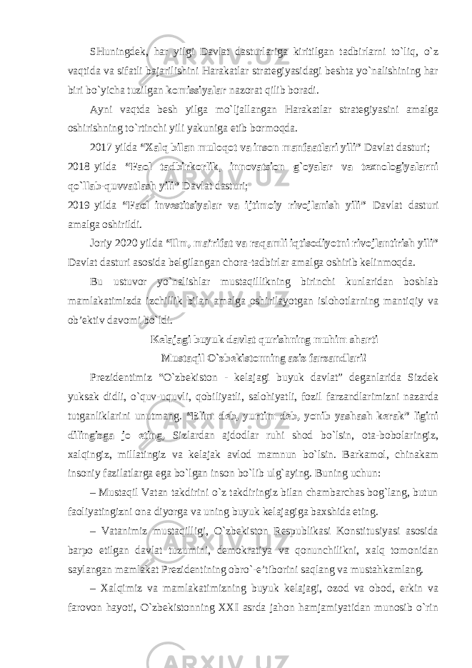 SHuningdek, har yilgi Davlat dasturlariga kiritilgan tadbirlarni to`liq, o`z vaqtida va sifatli bajarilishini Harakatlar strategiyasidagi beshta yo`nalishining har biri bo`yicha tuzilgan komissiyalar nazorat qilib boradi. Ayni vaqtda besh yilga mo`ljallangan Harakatlar strategiyasini amalga oshirishning to`rtinchi yili yakuniga etib bormoqda. 2017 yilda “Xalq bilan muloqot va inson manfaatlari yili” Davlat dasturi; 2018 yilda “Faol tadbirkorlik, innovatsion g`oyalar va texnologiyalarni qo`llab-quvvatlash yili” Davlat dasturi; 2019 yilda “Faol investitsiyalar va ijtimoiy rivojlanish yili” Davlat dasturi amalga oshirildi. Joriy 2020 yilda “Ilm, ma’rifat va raqamli iqtisodiyotni rivojlantirish yili” Davlat dasturi asosida belgilangan chora-tadbirlar amalga oshirib kelinmoqda. Bu ustuvor yo`nalishlar mustaqillikning birinchi kunlaridan boshlab mamlakatimizda izchillik bilan amalga oshirilayotgan islohotlarning mantiqiy va ob’ektiv davomi bo`ldi. Kelajagi buyuk davlat qurishning muhim sharti Mustaqil O`zbekistonning aziz farzandlari! Prezidentimiz “O`zbekiston - kelajagi buyuk davlat” deganlarida Sizdek yuksak didli, o`quv-uquvli, qobiliyatli, salohiyatli, fozil farzandlarimizni nazarda tutganliklarini unutmang. “Elim deb, yurtim deb, yonib yashash kerak” ligini dilingizga jo eting, Sizlardan ajdodlar ruhi shod bo`lsin, ota-bobolaringiz, xalqingiz, millatingiz va kelajak avlod mamnun bo`lsin. Barkamol, chinakam insoniy fazilatlarga ega bo`lgan inson bo`lib ulg`aying. Buning uchun: – Mustaqil Vatan takdirini o`z takdiringiz bilan chambarchas bog`lang, butun faoliyatingizni ona diyorga va uning buyuk kelajagiga baxshida eting. – Vatanimiz mustaqilligi, O`zbekiston Respublikasi Konstitusiyasi asosida barpo etilgan davlat tuzumini, demokratiya va qonunchilikni, xalq tomonidan saylangan mamlakat Prezidentining obro`-e’tiborini saqlang va mustahkamlang. – Xalqimiz va mamlakatimizning buyuk kelajagi, ozod va obod, erkin va farovon hayoti, O`zbekistonning XXI asrda jahon hamjamiyatidan munosib o`rin 