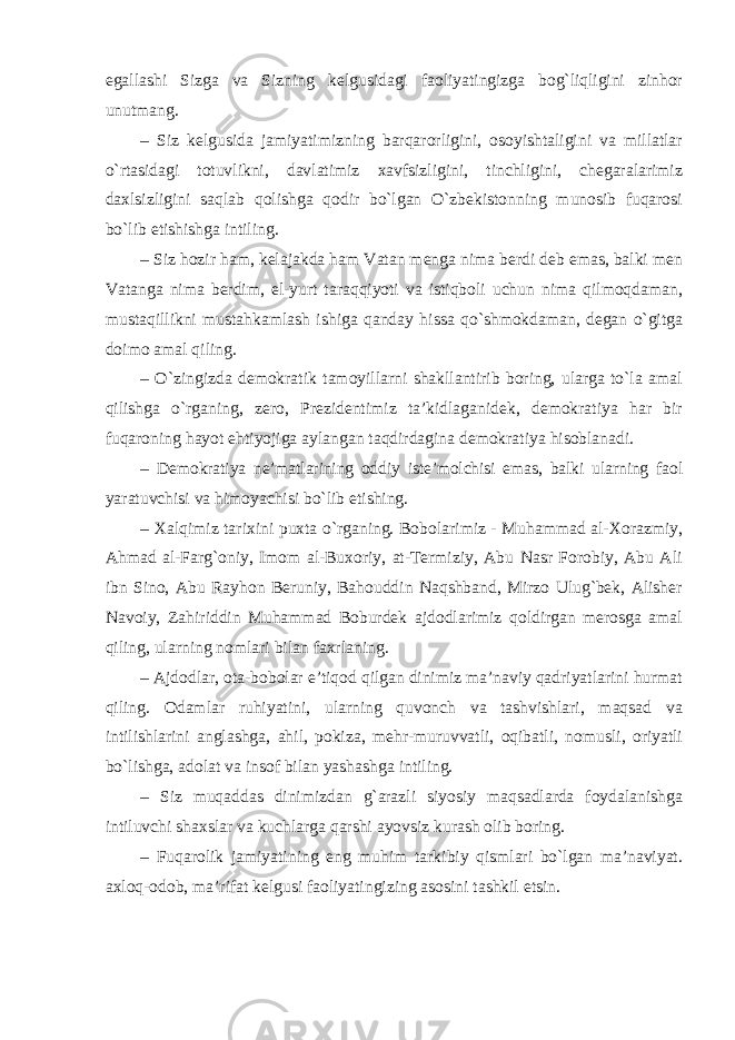 egallashi Sizga va Sizning kelgusidagi faoliyatingizga bog`liqligini zinhor unutmang. – Siz kelgusida jamiyatimizning barqarorligini, osoyishtaligini va millatlar o`rtasidagi totuvlikni, davlatimiz xavfsizligini, tinchligini, chegaralarimiz daxlsizligini saqlab qolishga qodir bo`lgan O`zbekistonning munosib fuqarosi bo`lib etishishga intiling. – Siz hozir ham, kelajakda ham Vatan menga nima berdi deb emas, balki men Vatanga nima berdim, el-yurt taraqqiyoti va istiqboli uchun nima qilmoqdaman, mustaqillikni mustahkamlash ishiga qanday hissa qo`shmokdaman, degan o`gitga doimo amal qiling. – O`zingizda demokratik tamoyillarni shakllantirib boring, ularga to`la amal qilishga o`rganing, zero, Prezidentimiz ta’kidlaganidek, demokratiya har bir fuqaroning hayot ehtiyojiga aylangan taqdirdagina demokratiya hisoblanadi. – Demokratiya ne’matlarining oddiy iste’molchisi emas, balki ularning faol yaratuvchisi va himoyachisi bo`lib etishing. – Xalqimiz tarixini puxta o`rganing. Bobolarimiz - Muhammad al-Xorazmiy, Ahmad al-Farg`oniy, Imom al-Buxoriy, at-Termiziy, Abu Nasr Forobiy, Abu Ali ibn Sino, Abu Rayhon Beruniy, Bahouddin Naqshband, Mirzo Ulug`bek, Alisher Navoiy, Zahiriddin Muhammad Boburdek ajdodlarimiz qoldirgan merosga amal qiling, ularning nomlari bilan faxrlaning. – Ajdodlar, ota-bobolar e’tiqod qilgan dinimiz ma’naviy qadriyatlarini hurmat qiling. Odamlar ruhiyatini, ularning quvonch va tashvishlari, maqsad va intilishlarini anglashga, ahil, pokiza, mehr-muruvvatli, oqibatli, nomusli, oriyatli bo`lishga, adolat va insof bilan yashashga intiling. – Siz muqaddas dinimizdan g`arazli siyosiy maqsadlarda foydalanishga intiluvchi shaxslar va kuchlarga qarshi ayovsiz kurash olib boring. – Fuqarolik jamiyatining eng muhim tarkibiy qismlari bo`lgan ma’naviyat. axloq-odob, ma’rifat kelgusi faoliyatingizing asosini tashkil etsin. 