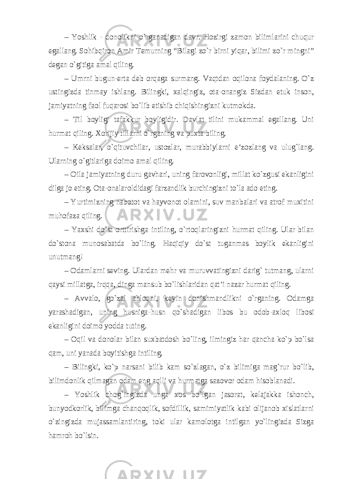 – Yoshlik - donolikni o`rganadigan davr. Hozirgi zamon bilimlarini chuqur egallang. Sohibqiron Amir Temurning “Bilagi zo`r birni yiqar, bilimi zo`r mingni” degan o`gitiga amal qiling. – Umrni bugun-erta deb orqaga surmang. Vaqtdan oqilona foydalaning. O`z ustingizda tinmay ishlang. Bilingki, xalqingiz, ota-onangiz Sizdan etuk inson, jamiyatning faol fuqarosi bo`lib etishib chiqishingizni kutmokda. – Til boyligi tafakkur boyligidir. Davlat tilini mukammal egallang. Uni hurmat qiling. Xorijiy tillarni o`rganing va puxta biling. – Keksalar, o`qituvchilar, ustozlar, murabbiylarni e’zozlang va ulug`lang. Ularning o`gitlariga doimo amal qiling. – Oila jamiyatning duru gavhari, uning farovonligi, millat ko`zgusi ekanligini dilga jo eting. Ota-onalar oldidagi farzandlik burchingizni to`la ado eting. – Yurtimizning nabotot va hayvonot olamini, suv manbalari va atrof muxitini muhofaza qiling. – Yaxshi do`st orttirishga intiling, o`rtoqlaringizni hurmat qiling. Ular bilan do`stona munosabatda bo`ling. Haqiqiy do`st tuganmas boylik ekanligini unutmang! – Odamlarni seving. Ulardan mehr va muruvvatingizni darig` tutmang, ularni qaysi millatga, irqqa, dinga mansub bo`lishlaridan qat’i nazar hurmat qiling. – Avvalo, go`zal ahloqni, keyin donishmandlikni o`rganing. Odamga yarashadigan, uning husniga-husn qo`shadigan libos bu odob-axloq libosi ekanligini doimo yodda tuting. – Oqil va donolar bilan suxbatdosh bo`ling, ilmingiz har qancha ko`p bo`lsa qam, uni yanada boyitishga intiling. – Bilingki, ko`p narsani bilib kam so`zlagan, o`z bilimiga mag`rur bo`lib, bilimdonlik qilmagan odam eng aqlli va hurmatga sazovor odam hisoblanadi. – Yoshlik chog`ingizda unga xos bo`lgan jasorat, kelajakka ishonch, bunyodkorlik, bilimga chanqoqlik, sofdillik, samimiyatlik kabi olijanob xislatlarni o`zingizda mujassamlantiring, toki ular kamolotga intilgan yo`lingizda Sizga hamroh bo`lsin. 