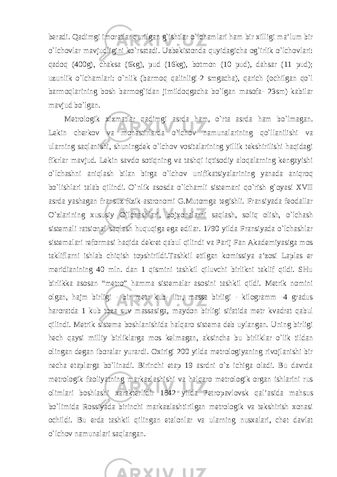 beradi. Qadimgi imoratlar qurilgan g`ishtlar o`lchamlari ham bir xilligi ma’lum bir o`lchovlar mavjudligini ko`rsatadi. Uzbekistonda quyidagicha og`irlik o`lchovlari: qadoq (400g), chaksa (6kg), pud (16kg), botmon (10 pud), dahsar (11 pud); uzunlik o`lchamlari: o`nlik (barmoq qalinligi-2 smgacha), qarich (ochilgan qo`l barmoqlarining bosh barmog`idan jimildoqgacha bo`lgan masofa- 23sm) kabilar mavjud bo`lgan. Metrologik xizmatlar qadimgi asrda ham, o`rta asrda ham bo`lmagan. Lekin cherkov va monastirlarda o`lchov namunalarining qo`llanilishi va ularning saqlanishi, shuningdek o`lchov vositalarining yillik tekshirilishi haqidagi fikrlar mavjud. Lekin savdo sotiqning va tashqi iqtisodiy aloqalarning kengayishi o`lchashni aniqlash bilan birga o`lchov unifikatsiyalarining yanada aniqroq bo`lishlari talab qilindi. O`nlik asosda o`lchamli sistemani qo`rish g`oyasi XVII asrda yashagan fransuz fizik-astronomi G.Mutomga tegishli. Fransiyada feodallar O`zlarining xususiy O`lchashlari, bojxonalarni saqlash, soliq olish, o`lchash sistemali ratsional saqlash huquqiga ega edilar. 1790 yilda Fransiyada o`lchashlar sistemalari reformasi haqida dekret qabul qilindi va Parij Fan Akademiyasiga mos takliflarni ishlab chiqish topshirildi.Tashkil etilgan komissiya a’zosi Laplas er meridianining 40 mln. dan 1 qismini tashkil qiluvchi birlikni taklif qildi. SHu birlikka asosan “metro” hamma sistemalar asosini tashkil qildi. Metrik nomini olgan, hajm birligi - bir metr kub- litr, massa birligi - kilogramm -4 gradus haroratda 1 kub toza suv massasiga, maydon birligi sifatida metr kvadrat qabul qilindi. Metrik sistema boshlanishida halqaro sistema deb uylangan. Uning birligi hech qaysi milliy birliklarga mos kelmagan, aksincha bu birliklar o`lik tildan olingan degan iboralar yurardi. Oxirigi 200 yilda metrologiyaning rivojlanishi bir necha etaplarga bo`linadi. Birinchi etap 19 asrdni o`z ichiga oladi. Bu davrda metrologik faoliyatning markazlashishi va halqaro metrologik organ ishlarini rus olimlari boshlashi xarakterlidir 1842 yilda Petropavlovsk qal’asida mahsus bo`limida Rossiyada birinchi markazlashtirilgan metrologik va tekshirish xonasi ochildi. Bu erda tashkil qilingan etalonlar va ularning nusxalari, chet davlat o`lchov namunalari saqlangan. 