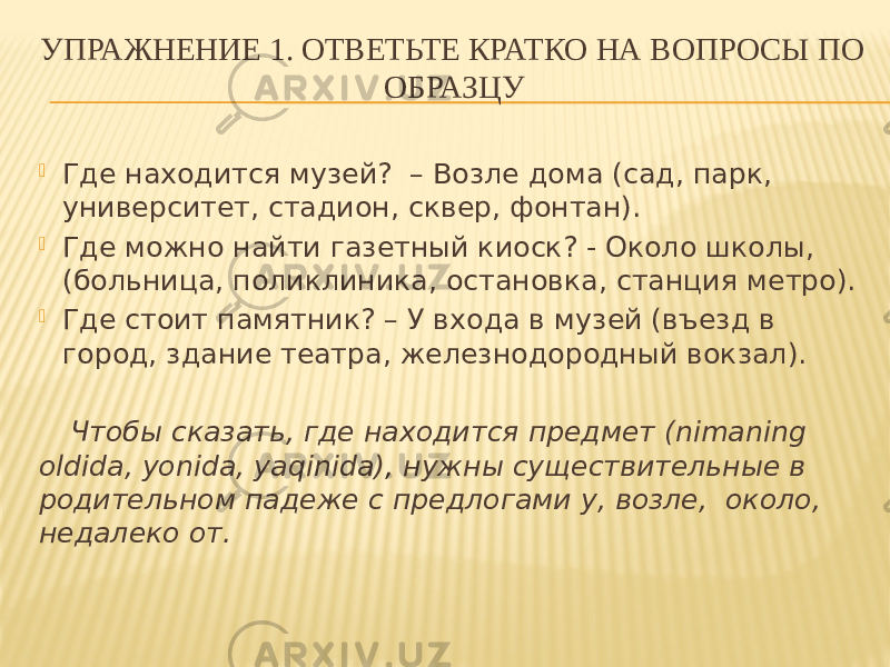 УПРАЖНЕНИЕ 1. ОТВЕТЬТЕ КРАТКО НА ВОПРОСЫ ПО ОБРАЗЦУ  Где находится музей? – Возле дома (сад, парк, университет, стадион, сквер, фонтан).  Где можно найти газетный киоск? - Около школы, (больница, поликлиника, остановка, станция метро).  Где стоит памятник? – У входа в музей (въезд в город, здание театра, железнодородный вокзал). Чтобы сказать, где находится предмет (nimaning oldida, yonida, yaqinida), нужны существительные в родительном падеже с предлогами у, возле, около, недалеко от. 