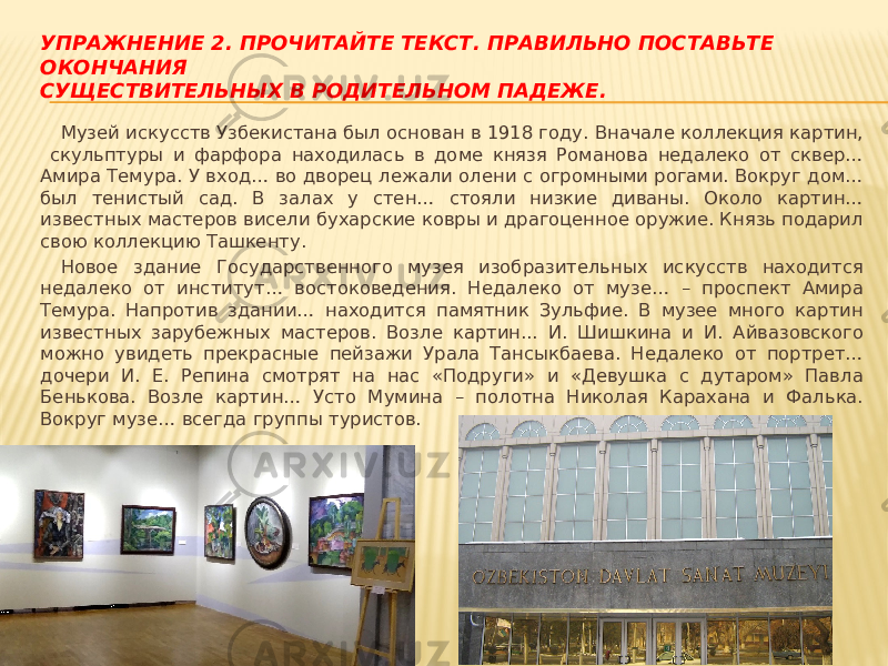 УПРАЖНЕНИЕ 2. ПРОЧИТАЙТЕ ТЕКСТ. ПРАВИЛЬНО ПОСТАВЬТЕ ОКОНЧАНИЯ СУЩЕСТВИТЕЛЬНЫХ В РОДИТЕЛЬНОМ ПАДЕЖЕ. Музей искусств Узбекистана был основан в 1918 году. Вначале коллекция картин, скульптуры и фарфора находилась в доме князя Романова недалеко от сквер… Амира Темура. У вход… во дворец лежали олени с огромными рогами. Вокруг дом… был тенистый сад. В залах у стен… стояли низкие диваны. Около картин… известных мастеров висели бухарские ковры и драгоценное оружие. Князь подарил свою коллекцию Ташкенту. Новое здание Государственного музея изобразительных искусств находится недалеко от институт… востоковедения. Недалеко от музе… – проспект Амира Темура. Напротив здании… находится памятник Зульфие. В музее много картин известных зарубежных мастеров. Возле картин... И. Шишкина и И. Айвазовского можно увидеть прекрасные пейзажи Урала Тансыкбаева. Недалеко от портрет… дочери И. Е. Репина смотрят на нас «Подруги» и «Девушка с дутаром» Павла Бенькова. Возле картин… Усто Мумина – полотна Николая Карахана и Фалька. Вокруг музе… всегда группы туристов. 