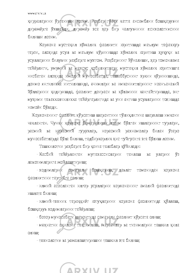 www.arxiv.uz қирраларини ўрганиши лозим. Раҳбар гўёки катта ансамблни бошқарувчи дирежёрга ўхшайди, дирежёр эса ҳар бир чалғувчини психологиясини билиши лозим. Корхона мустақил хўжалик фаолияти юритишда маълум тафаккур тарзи, алоҳида усул ва маълум кўринишда хўжалик юритиш ҳуқуқи ва усулларини билувчи раҳбарга мухтож. Раҳбарнинг йўналиши, ҳар томонлама тайёрлиги, умумий ва махсус қобилиятлари мустақил хўжалик юритишга нисбатан алоҳида ижодий муносабатда, ташаббуснинг эркин кўринишида, доимо янгиликка интилишида, ечимлари ва имкониятларнинг ноанъанавий йўлларини қидиришда, фаолият доираси ва кўламини кенгайтиришда, энг муҳими таваккалчиликка тайёргарлигида ва уни енгиш усулларини топишда намоён бўлади. Корхонанинг фаолият кўрсатиш шароитини тўлиқлигича шархлаш имкони чекланган. Чунки корхона бажарилиши лозим бўлган ишларнинг турлари, расмий ва норасмий гурухлар, норасмий рахнамолар билан ўзаро муносабатларда бўла билиш, тадбиркорлик ҳис-туйғусига эга бўлиш лозим. Ташкилотчи раҳбарга бир қанча талаблар қўйилади: - Касбий тайёрланган мутахассисларни танлаш ва уларни ўз лавозимларига жойлаштириш; - ходимларни самарали бошқариш, давлат томонидан корхона фаолиятини тартибга солиш; - илмий асосланган илғор усулларни корхонанинг амалий фаолиятида ишлата билиш; - илмий-техник тараққиёт ютуқларини корхона фаолиятида қўллаш, бошқарув ходимларини тайёрлаш; - бозор муносабати шароитида самарали фаолият кўрсата олиш; - меҳнатни оқилона тақсимлаш, жараёнлар ва тизимларни ташкил қила олиш; - технология ва режалаштиришни ташкил эта билиш; 