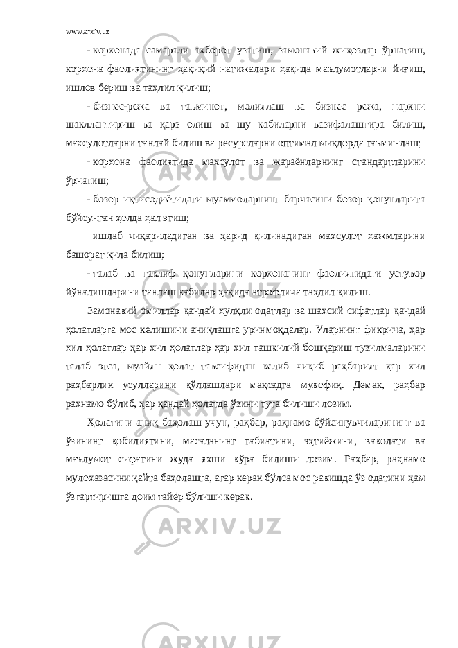 www.arxiv.uz - корхонада самарали ахборот узатиш, замонавий жиҳозлар ўрнатиш, корхона фаолиятининг ҳақиқий натижалари ҳақида маълумотларни йиғиш, ишлов бериш ва таҳлил қилиш; - бизнес-режа ва таъминот, молиялаш ва бизнес режа, нархни шакллантириш ва қарз олиш ва шу кабиларни вазифалаштира билиш, махсулотларни танлай билиш ва ресурсларни оптимал миқдорда таъминлаш; - корхона фаолиятида махсулот ва жараёнларнинг стандартларини ўрнатиш; - бозор иқтисодиётидаги муаммоларнинг барчасини бозор қонунларига бўйсунган ҳолда ҳал этиш; - ишлаб чиқариладиган ва ҳарид қилинадиган махсулот хажмларини башорат қила билиш; - талаб ва таклиф қонунларини корхонанинг фаолиятидаги устувор йўналишларини танлаш кабилар ҳақида атрофлича таҳлил қилиш. Замонавий омиллар қандай хулқли одатлар ва шахсий сифатлар қандай ҳолатларга мос келишини аниқлашга уринмоқдалар. Уларнинг фикрича, ҳар хил ҳолатлар ҳар хил ҳолатлар ҳар хил ташкилий бошқариш тузилмаларини талаб этса, муайян ҳолат тавсифидан келиб чиқиб раҳбарият ҳар хил раҳбарлик усулларини қўллашлари мақсадга мувофиқ. Демак, раҳбар рахнамо бўлиб, ҳар қандай ҳолатда ўзини тута билиши лозим. Ҳолатини аниқ баҳолаш учун, раҳбар, раҳнамо бўйсинувчиларининг ва ўзининг қобилиятини, масаланинг табиатини, эҳтиёжини, ваколати ва маълумот сифатини жуда яхши кўра билиши лозим. Раҳбар, раҳнамо мулохазасини қайта баҳолашга, агар керак бўлса мос равишда ўз одатини ҳам ўзгартиришга доим тайёр бўлиши керак. 